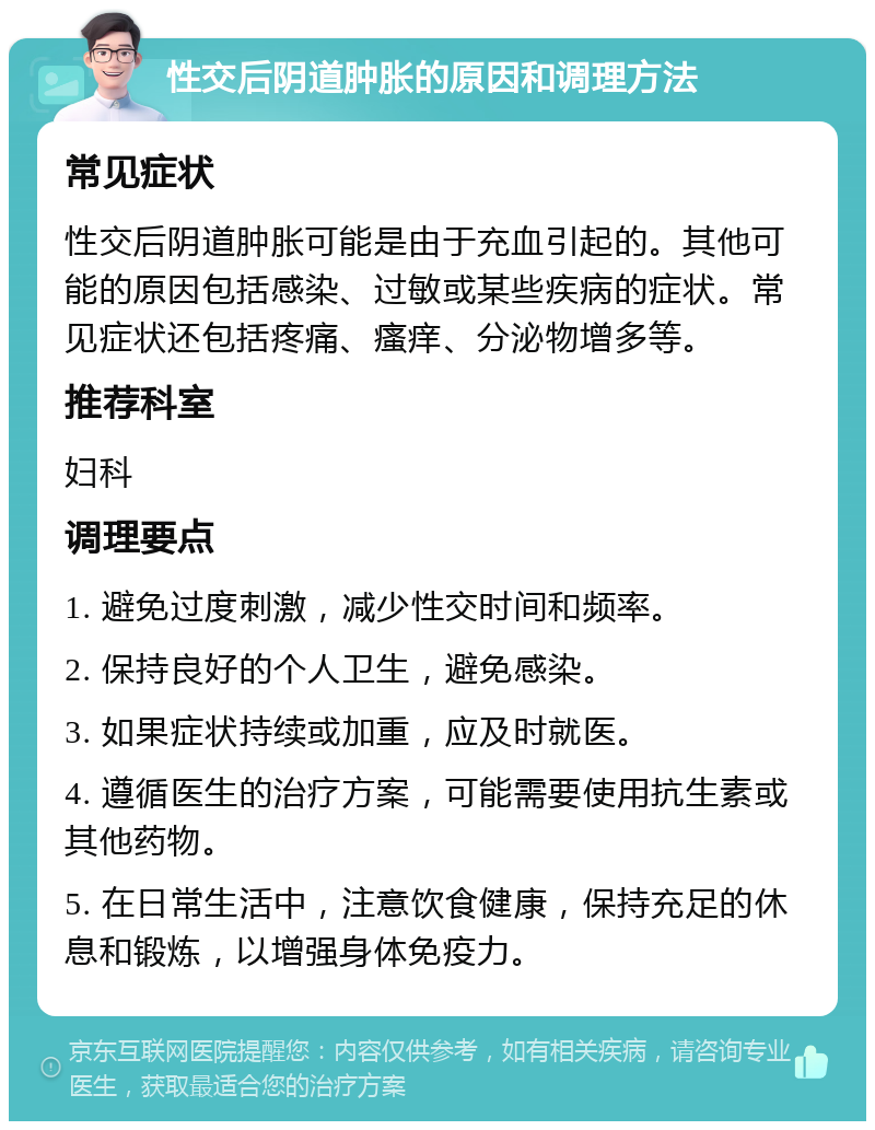 性交后阴道肿胀的原因和调理方法 常见症状 性交后阴道肿胀可能是由于充血引起的。其他可能的原因包括感染、过敏或某些疾病的症状。常见症状还包括疼痛、瘙痒、分泌物增多等。 推荐科室 妇科 调理要点 1. 避免过度刺激，减少性交时间和频率。 2. 保持良好的个人卫生，避免感染。 3. 如果症状持续或加重，应及时就医。 4. 遵循医生的治疗方案，可能需要使用抗生素或其他药物。 5. 在日常生活中，注意饮食健康，保持充足的休息和锻炼，以增强身体免疫力。