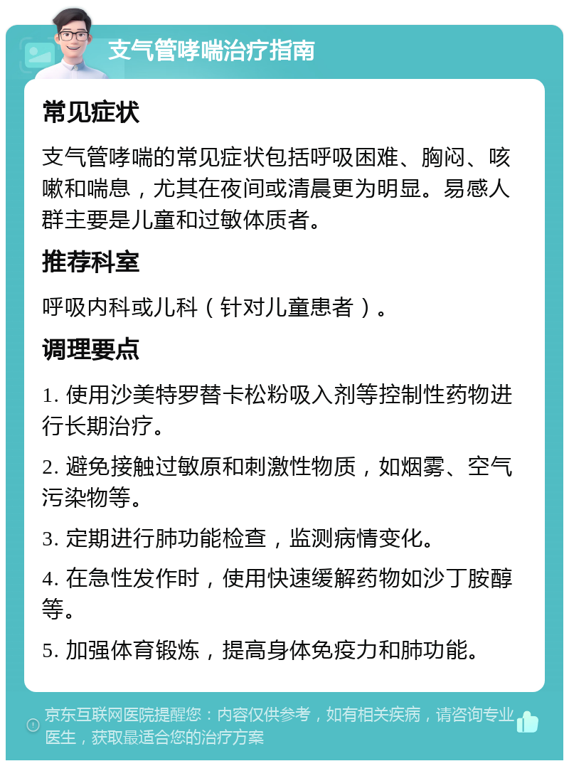 支气管哮喘治疗指南 常见症状 支气管哮喘的常见症状包括呼吸困难、胸闷、咳嗽和喘息，尤其在夜间或清晨更为明显。易感人群主要是儿童和过敏体质者。 推荐科室 呼吸内科或儿科（针对儿童患者）。 调理要点 1. 使用沙美特罗替卡松粉吸入剂等控制性药物进行长期治疗。 2. 避免接触过敏原和刺激性物质，如烟雾、空气污染物等。 3. 定期进行肺功能检查，监测病情变化。 4. 在急性发作时，使用快速缓解药物如沙丁胺醇等。 5. 加强体育锻炼，提高身体免疫力和肺功能。