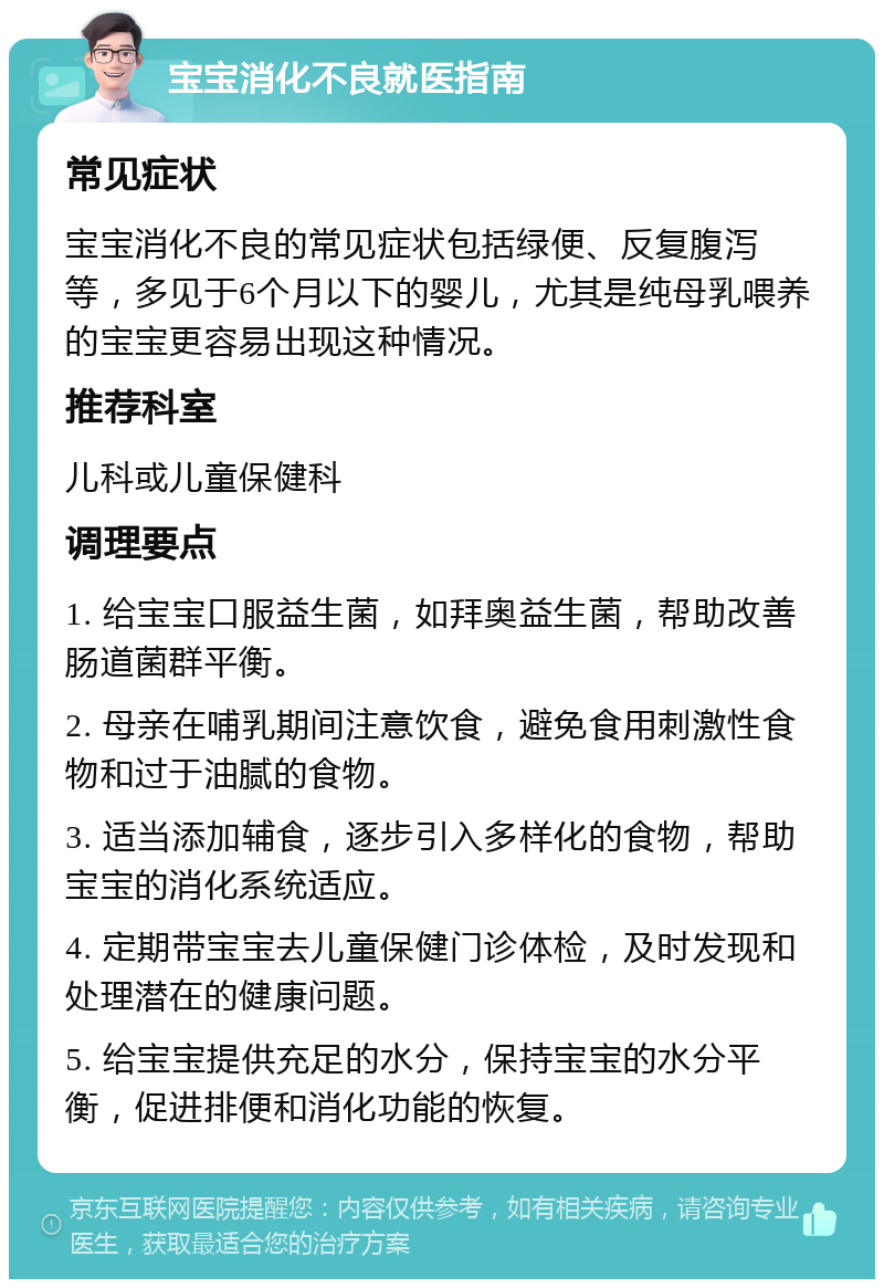 宝宝消化不良就医指南 常见症状 宝宝消化不良的常见症状包括绿便、反复腹泻等，多见于6个月以下的婴儿，尤其是纯母乳喂养的宝宝更容易出现这种情况。 推荐科室 儿科或儿童保健科 调理要点 1. 给宝宝口服益生菌，如拜奥益生菌，帮助改善肠道菌群平衡。 2. 母亲在哺乳期间注意饮食，避免食用刺激性食物和过于油腻的食物。 3. 适当添加辅食，逐步引入多样化的食物，帮助宝宝的消化系统适应。 4. 定期带宝宝去儿童保健门诊体检，及时发现和处理潜在的健康问题。 5. 给宝宝提供充足的水分，保持宝宝的水分平衡，促进排便和消化功能的恢复。