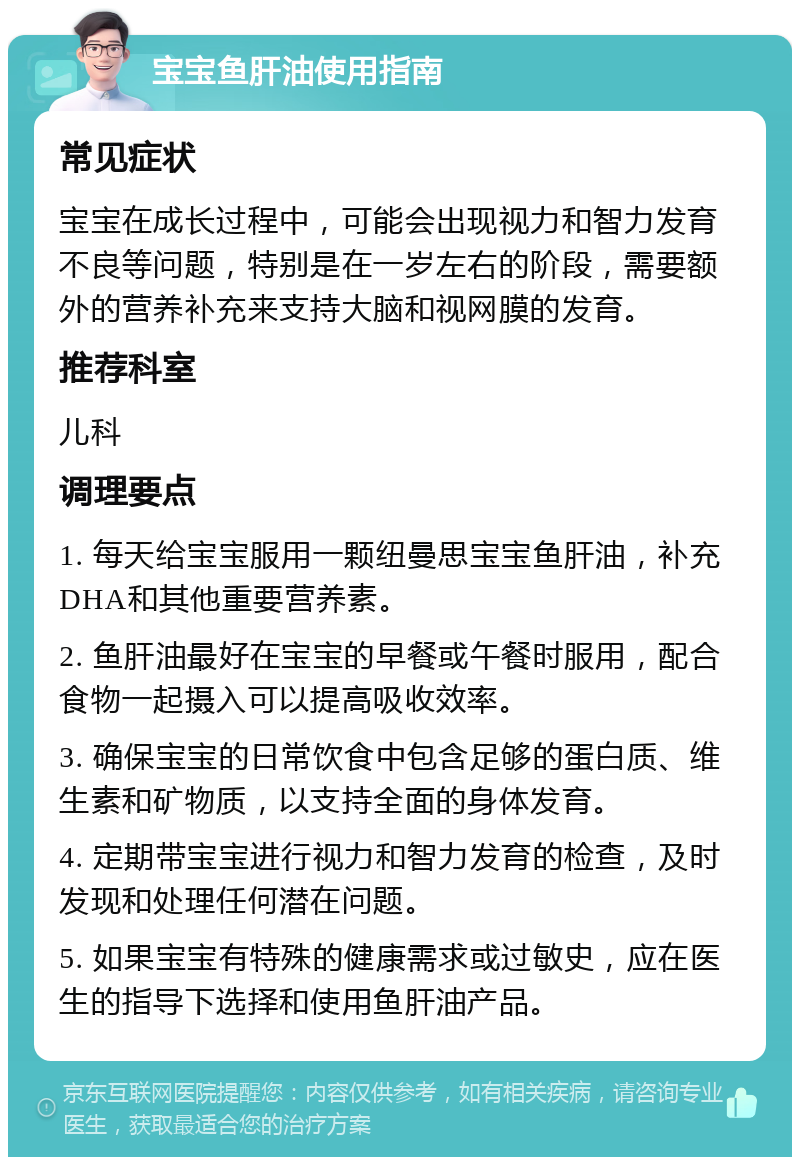 宝宝鱼肝油使用指南 常见症状 宝宝在成长过程中，可能会出现视力和智力发育不良等问题，特别是在一岁左右的阶段，需要额外的营养补充来支持大脑和视网膜的发育。 推荐科室 儿科 调理要点 1. 每天给宝宝服用一颗纽曼思宝宝鱼肝油，补充DHA和其他重要营养素。 2. 鱼肝油最好在宝宝的早餐或午餐时服用，配合食物一起摄入可以提高吸收效率。 3. 确保宝宝的日常饮食中包含足够的蛋白质、维生素和矿物质，以支持全面的身体发育。 4. 定期带宝宝进行视力和智力发育的检查，及时发现和处理任何潜在问题。 5. 如果宝宝有特殊的健康需求或过敏史，应在医生的指导下选择和使用鱼肝油产品。