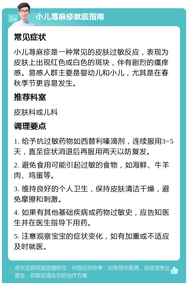 小儿荨麻疹就医指南 常见症状 小儿荨麻疹是一种常见的皮肤过敏反应，表现为皮肤上出现红色或白色的斑块，伴有剧烈的瘙痒感。易感人群主要是婴幼儿和小儿，尤其是在春秋季节更容易发生。 推荐科室 皮肤科或儿科 调理要点 1. 给予抗过敏药物如西替利嗪滴剂，连续服用3~5天，直至症状消退后再服用两天以防复发。 2. 避免食用可能引起过敏的食物，如海鲜、牛羊肉、鸡蛋等。 3. 维持良好的个人卫生，保持皮肤清洁干燥，避免摩擦和刺激。 4. 如果有其他基础疾病或药物过敏史，应告知医生并在医生指导下用药。 5. 注意观察宝宝的症状变化，如有加重或不适应及时就医。