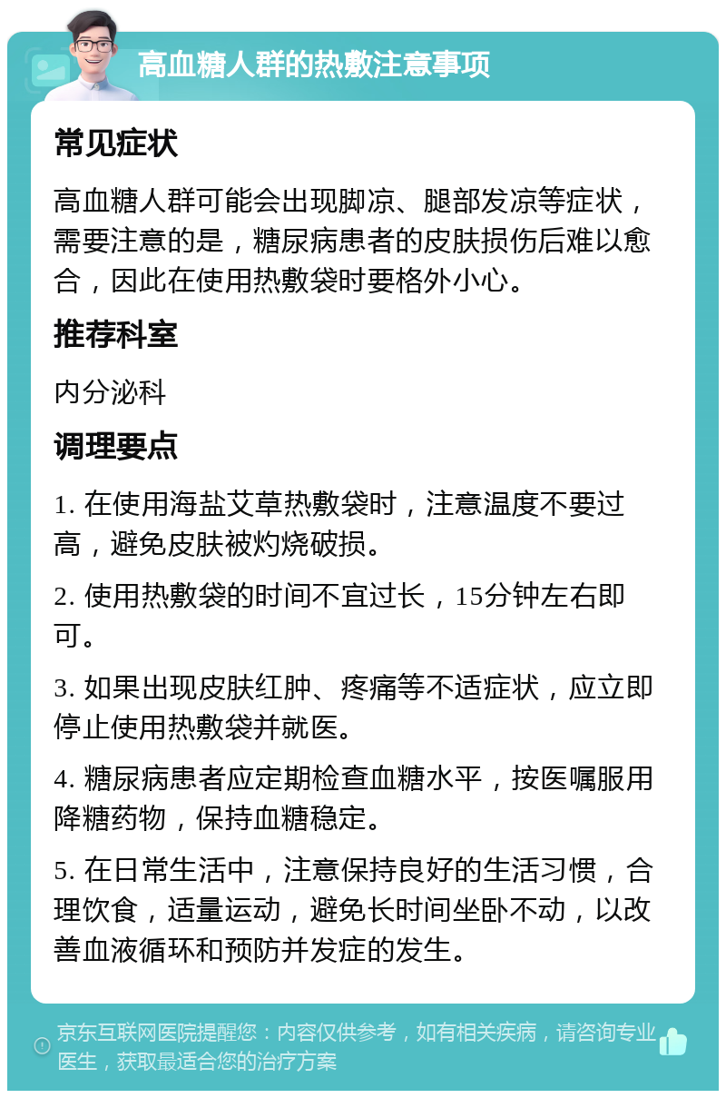 高血糖人群的热敷注意事项 常见症状 高血糖人群可能会出现脚凉、腿部发凉等症状，需要注意的是，糖尿病患者的皮肤损伤后难以愈合，因此在使用热敷袋时要格外小心。 推荐科室 内分泌科 调理要点 1. 在使用海盐艾草热敷袋时，注意温度不要过高，避免皮肤被灼烧破损。 2. 使用热敷袋的时间不宜过长，15分钟左右即可。 3. 如果出现皮肤红肿、疼痛等不适症状，应立即停止使用热敷袋并就医。 4. 糖尿病患者应定期检查血糖水平，按医嘱服用降糖药物，保持血糖稳定。 5. 在日常生活中，注意保持良好的生活习惯，合理饮食，适量运动，避免长时间坐卧不动，以改善血液循环和预防并发症的发生。