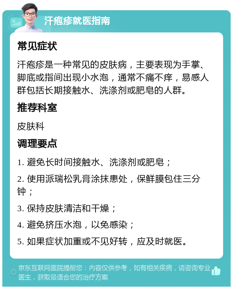 汗疱疹就医指南 常见症状 汗疱疹是一种常见的皮肤病，主要表现为手掌、脚底或指间出现小水泡，通常不痛不痒，易感人群包括长期接触水、洗涤剂或肥皂的人群。 推荐科室 皮肤科 调理要点 1. 避免长时间接触水、洗涤剂或肥皂； 2. 使用派瑞松乳膏涂抹患处，保鲜膜包住三分钟； 3. 保持皮肤清洁和干燥； 4. 避免挤压水泡，以免感染； 5. 如果症状加重或不见好转，应及时就医。