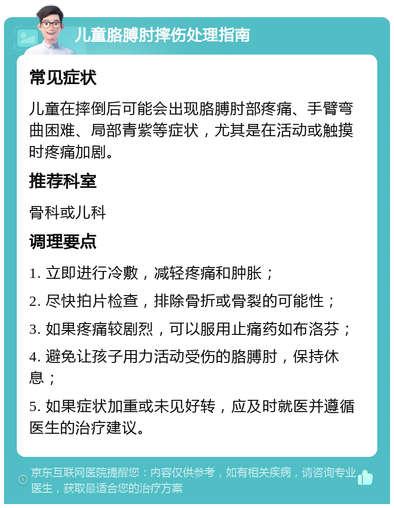 儿童胳膊肘摔伤处理指南 常见症状 儿童在摔倒后可能会出现胳膊肘部疼痛、手臂弯曲困难、局部青紫等症状，尤其是在活动或触摸时疼痛加剧。 推荐科室 骨科或儿科 调理要点 1. 立即进行冷敷，减轻疼痛和肿胀； 2. 尽快拍片检查，排除骨折或骨裂的可能性； 3. 如果疼痛较剧烈，可以服用止痛药如布洛芬； 4. 避免让孩子用力活动受伤的胳膊肘，保持休息； 5. 如果症状加重或未见好转，应及时就医并遵循医生的治疗建议。