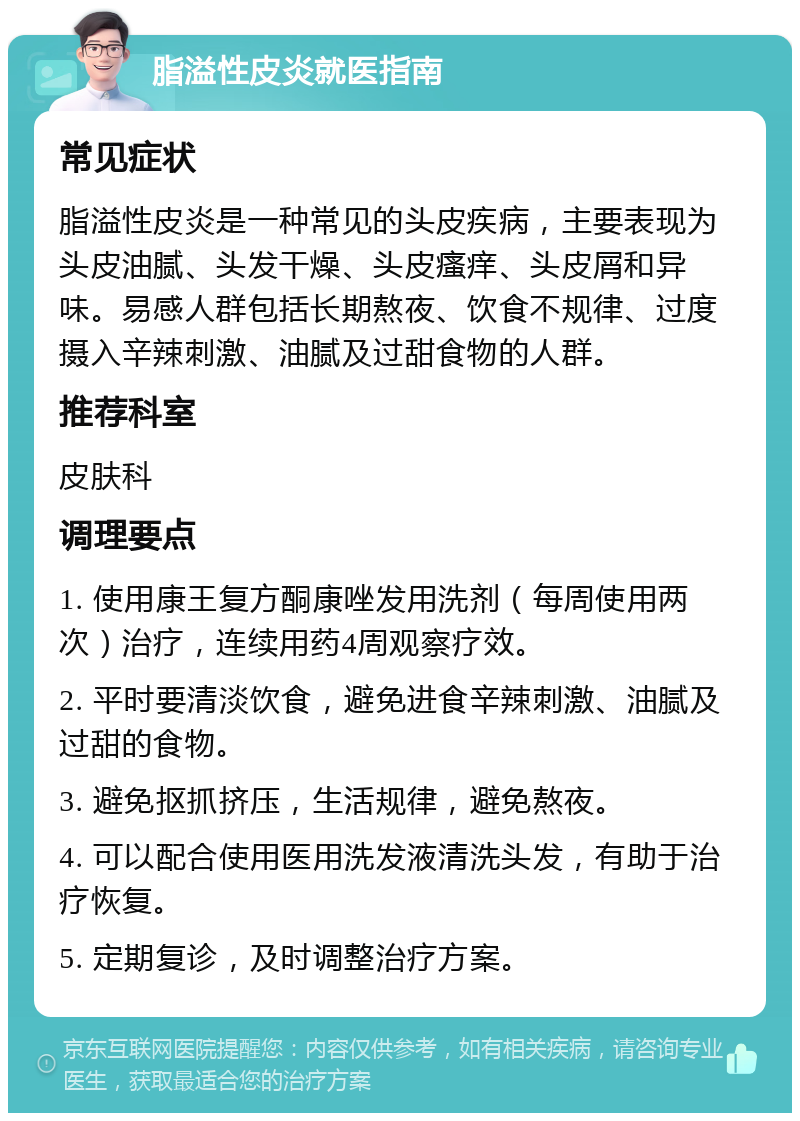 脂溢性皮炎就医指南 常见症状 脂溢性皮炎是一种常见的头皮疾病，主要表现为头皮油腻、头发干燥、头皮瘙痒、头皮屑和异味。易感人群包括长期熬夜、饮食不规律、过度摄入辛辣刺激、油腻及过甜食物的人群。 推荐科室 皮肤科 调理要点 1. 使用康王复方酮康唑发用洗剂（每周使用两次）治疗，连续用药4周观察疗效。 2. 平时要清淡饮食，避免进食辛辣刺激、油腻及过甜的食物。 3. 避免抠抓挤压，生活规律，避免熬夜。 4. 可以配合使用医用洗发液清洗头发，有助于治疗恢复。 5. 定期复诊，及时调整治疗方案。