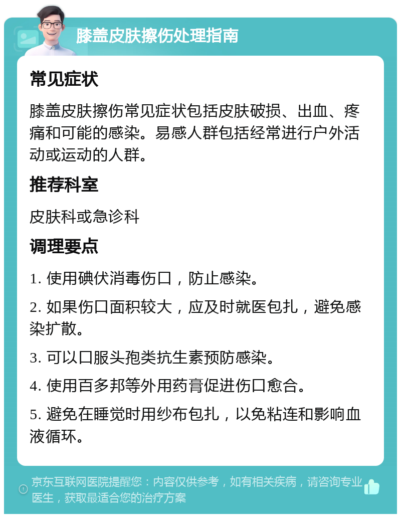 膝盖皮肤擦伤处理指南 常见症状 膝盖皮肤擦伤常见症状包括皮肤破损、出血、疼痛和可能的感染。易感人群包括经常进行户外活动或运动的人群。 推荐科室 皮肤科或急诊科 调理要点 1. 使用碘伏消毒伤口，防止感染。 2. 如果伤口面积较大，应及时就医包扎，避免感染扩散。 3. 可以口服头孢类抗生素预防感染。 4. 使用百多邦等外用药膏促进伤口愈合。 5. 避免在睡觉时用纱布包扎，以免粘连和影响血液循环。