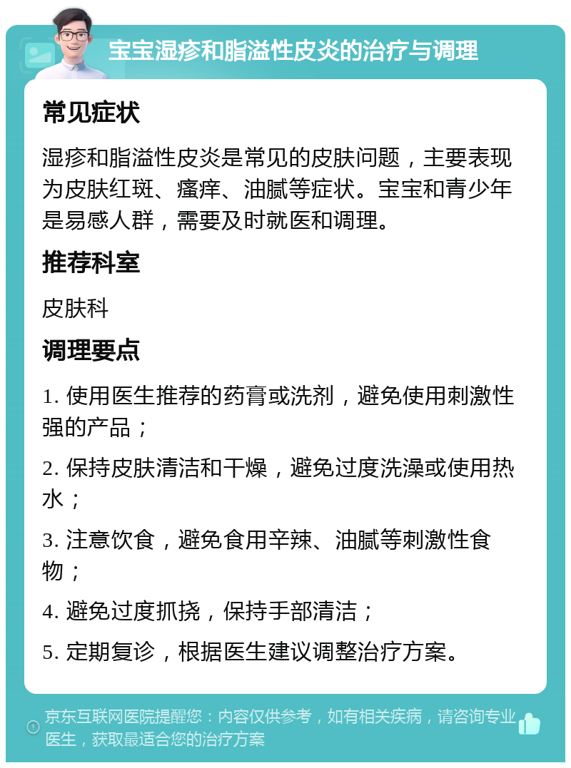 宝宝湿疹和脂溢性皮炎的治疗与调理 常见症状 湿疹和脂溢性皮炎是常见的皮肤问题，主要表现为皮肤红斑、瘙痒、油腻等症状。宝宝和青少年是易感人群，需要及时就医和调理。 推荐科室 皮肤科 调理要点 1. 使用医生推荐的药膏或洗剂，避免使用刺激性强的产品； 2. 保持皮肤清洁和干燥，避免过度洗澡或使用热水； 3. 注意饮食，避免食用辛辣、油腻等刺激性食物； 4. 避免过度抓挠，保持手部清洁； 5. 定期复诊，根据医生建议调整治疗方案。