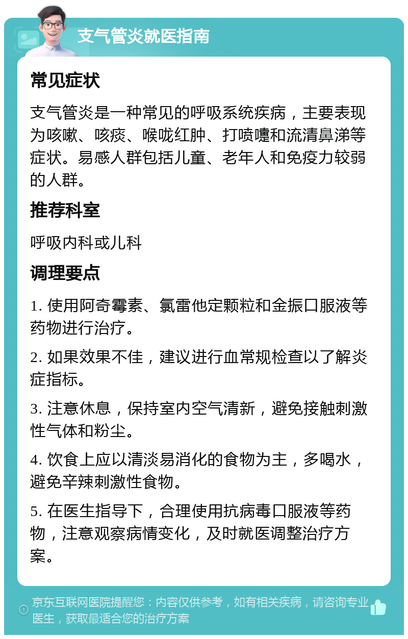 支气管炎就医指南 常见症状 支气管炎是一种常见的呼吸系统疾病，主要表现为咳嗽、咳痰、喉咙红肿、打喷嚏和流清鼻涕等症状。易感人群包括儿童、老年人和免疫力较弱的人群。 推荐科室 呼吸内科或儿科 调理要点 1. 使用阿奇霉素、氯雷他定颗粒和金振口服液等药物进行治疗。 2. 如果效果不佳，建议进行血常规检查以了解炎症指标。 3. 注意休息，保持室内空气清新，避免接触刺激性气体和粉尘。 4. 饮食上应以清淡易消化的食物为主，多喝水，避免辛辣刺激性食物。 5. 在医生指导下，合理使用抗病毒口服液等药物，注意观察病情变化，及时就医调整治疗方案。