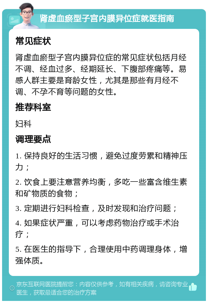 肾虚血瘀型子宫内膜异位症就医指南 常见症状 肾虚血瘀型子宫内膜异位症的常见症状包括月经不调、经血过多、经期延长、下腹部疼痛等。易感人群主要是育龄女性，尤其是那些有月经不调、不孕不育等问题的女性。 推荐科室 妇科 调理要点 1. 保持良好的生活习惯，避免过度劳累和精神压力； 2. 饮食上要注意营养均衡，多吃一些富含维生素和矿物质的食物； 3. 定期进行妇科检查，及时发现和治疗问题； 4. 如果症状严重，可以考虑药物治疗或手术治疗； 5. 在医生的指导下，合理使用中药调理身体，增强体质。