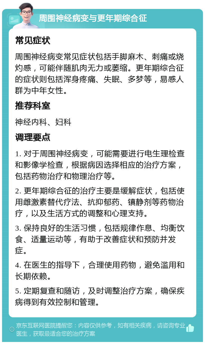 周围神经病变与更年期综合征 常见症状 周围神经病变常见症状包括手脚麻木、刺痛或烧灼感，可能伴随肌肉无力或萎缩。更年期综合征的症状则包括浑身疼痛、失眠、多梦等，易感人群为中年女性。 推荐科室 神经内科、妇科 调理要点 1. 对于周围神经病变，可能需要进行电生理检查和影像学检查，根据病因选择相应的治疗方案，包括药物治疗和物理治疗等。 2. 更年期综合征的治疗主要是缓解症状，包括使用雌激素替代疗法、抗抑郁药、镇静剂等药物治疗，以及生活方式的调整和心理支持。 3. 保持良好的生活习惯，包括规律作息、均衡饮食、适量运动等，有助于改善症状和预防并发症。 4. 在医生的指导下，合理使用药物，避免滥用和长期依赖。 5. 定期复查和随访，及时调整治疗方案，确保疾病得到有效控制和管理。