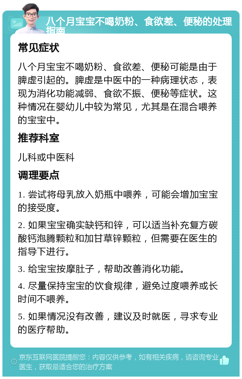 八个月宝宝不喝奶粉、食欲差、便秘的处理指南 常见症状 八个月宝宝不喝奶粉、食欲差、便秘可能是由于脾虚引起的。脾虚是中医中的一种病理状态，表现为消化功能减弱、食欲不振、便秘等症状。这种情况在婴幼儿中较为常见，尤其是在混合喂养的宝宝中。 推荐科室 儿科或中医科 调理要点 1. 尝试将母乳放入奶瓶中喂养，可能会增加宝宝的接受度。 2. 如果宝宝确实缺钙和锌，可以适当补充复方碳酸钙泡腾颗粒和加甘草锌颗粒，但需要在医生的指导下进行。 3. 给宝宝按摩肚子，帮助改善消化功能。 4. 尽量保持宝宝的饮食规律，避免过度喂养或长时间不喂养。 5. 如果情况没有改善，建议及时就医，寻求专业的医疗帮助。