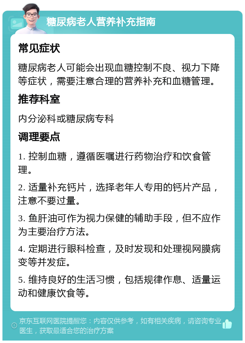 糖尿病老人营养补充指南 常见症状 糖尿病老人可能会出现血糖控制不良、视力下降等症状，需要注意合理的营养补充和血糖管理。 推荐科室 内分泌科或糖尿病专科 调理要点 1. 控制血糖，遵循医嘱进行药物治疗和饮食管理。 2. 适量补充钙片，选择老年人专用的钙片产品，注意不要过量。 3. 鱼肝油可作为视力保健的辅助手段，但不应作为主要治疗方法。 4. 定期进行眼科检查，及时发现和处理视网膜病变等并发症。 5. 维持良好的生活习惯，包括规律作息、适量运动和健康饮食等。