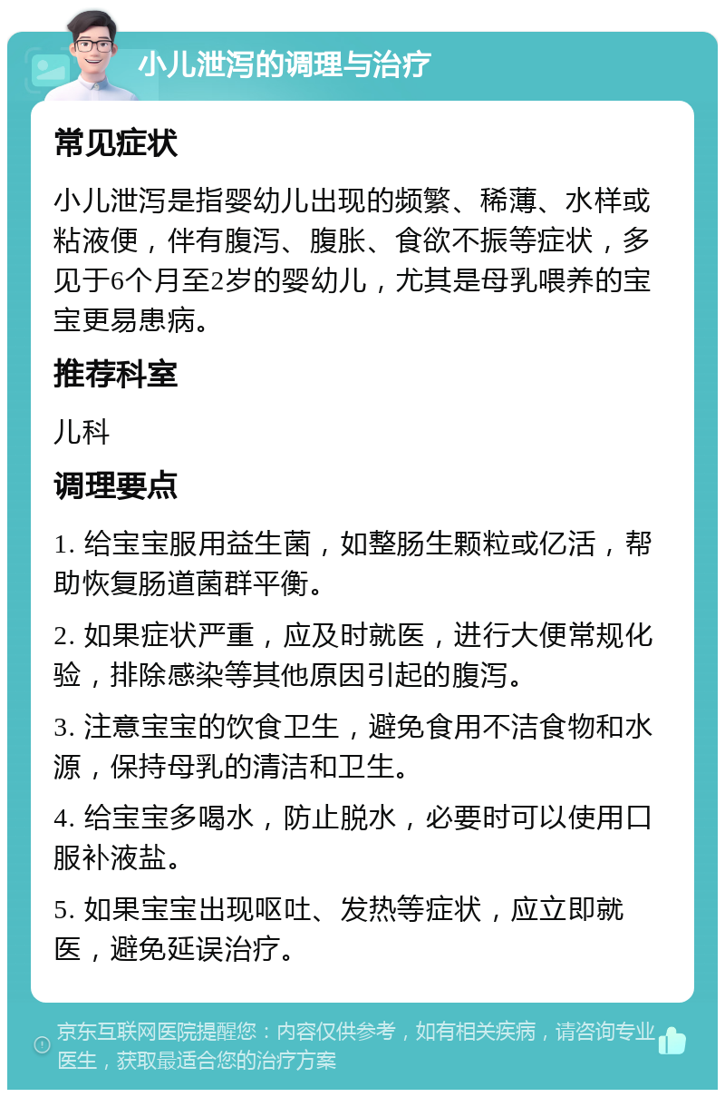 小儿泄泻的调理与治疗 常见症状 小儿泄泻是指婴幼儿出现的频繁、稀薄、水样或粘液便，伴有腹泻、腹胀、食欲不振等症状，多见于6个月至2岁的婴幼儿，尤其是母乳喂养的宝宝更易患病。 推荐科室 儿科 调理要点 1. 给宝宝服用益生菌，如整肠生颗粒或亿活，帮助恢复肠道菌群平衡。 2. 如果症状严重，应及时就医，进行大便常规化验，排除感染等其他原因引起的腹泻。 3. 注意宝宝的饮食卫生，避免食用不洁食物和水源，保持母乳的清洁和卫生。 4. 给宝宝多喝水，防止脱水，必要时可以使用口服补液盐。 5. 如果宝宝出现呕吐、发热等症状，应立即就医，避免延误治疗。