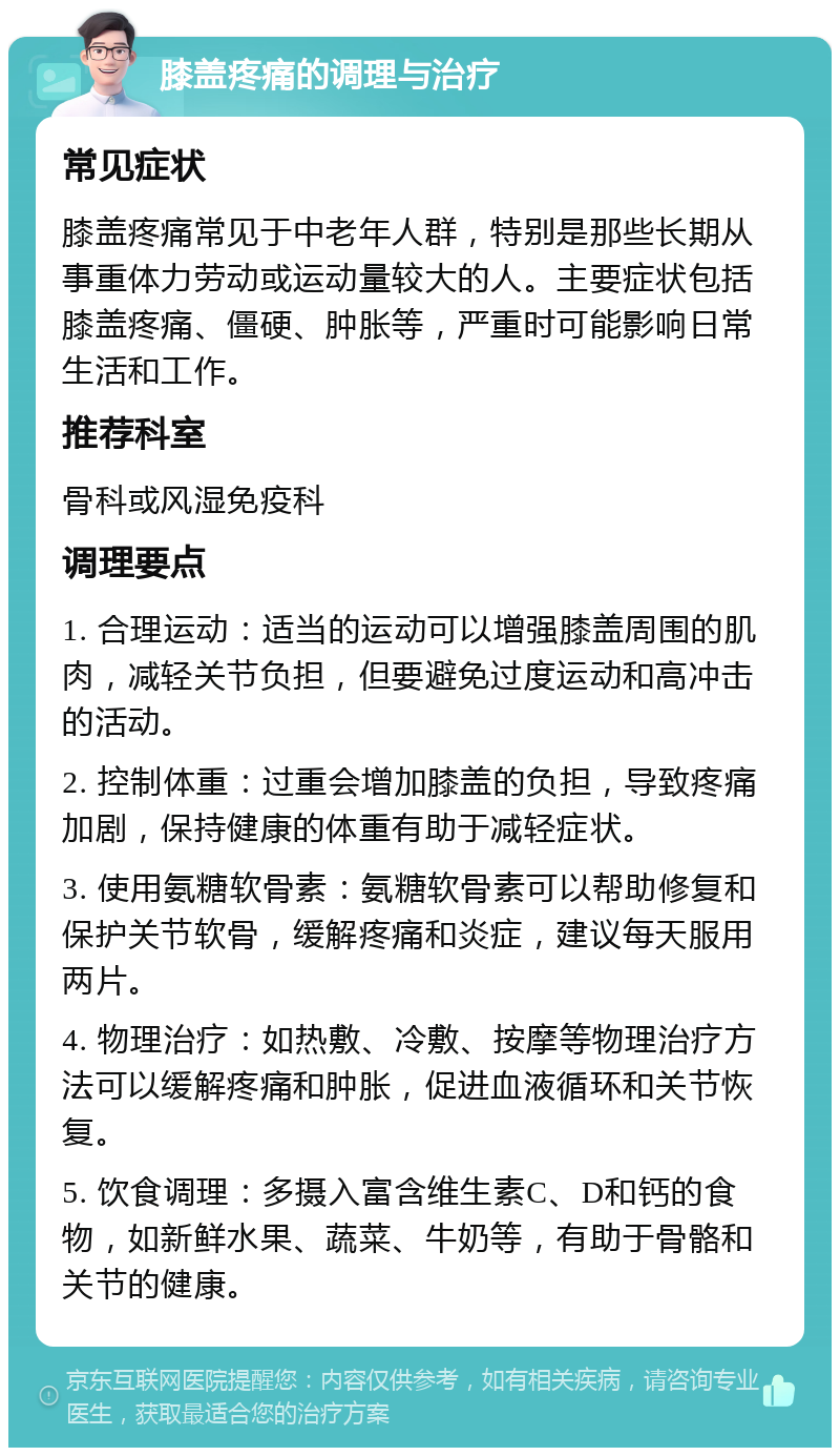 膝盖疼痛的调理与治疗 常见症状 膝盖疼痛常见于中老年人群，特别是那些长期从事重体力劳动或运动量较大的人。主要症状包括膝盖疼痛、僵硬、肿胀等，严重时可能影响日常生活和工作。 推荐科室 骨科或风湿免疫科 调理要点 1. 合理运动：适当的运动可以增强膝盖周围的肌肉，减轻关节负担，但要避免过度运动和高冲击的活动。 2. 控制体重：过重会增加膝盖的负担，导致疼痛加剧，保持健康的体重有助于减轻症状。 3. 使用氨糖软骨素：氨糖软骨素可以帮助修复和保护关节软骨，缓解疼痛和炎症，建议每天服用两片。 4. 物理治疗：如热敷、冷敷、按摩等物理治疗方法可以缓解疼痛和肿胀，促进血液循环和关节恢复。 5. 饮食调理：多摄入富含维生素C、D和钙的食物，如新鲜水果、蔬菜、牛奶等，有助于骨骼和关节的健康。