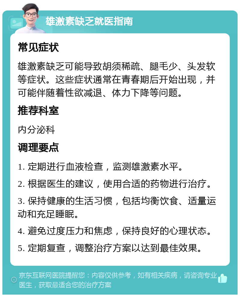 雄激素缺乏就医指南 常见症状 雄激素缺乏可能导致胡须稀疏、腿毛少、头发软等症状。这些症状通常在青春期后开始出现，并可能伴随着性欲减退、体力下降等问题。 推荐科室 内分泌科 调理要点 1. 定期进行血液检查，监测雄激素水平。 2. 根据医生的建议，使用合适的药物进行治疗。 3. 保持健康的生活习惯，包括均衡饮食、适量运动和充足睡眠。 4. 避免过度压力和焦虑，保持良好的心理状态。 5. 定期复查，调整治疗方案以达到最佳效果。