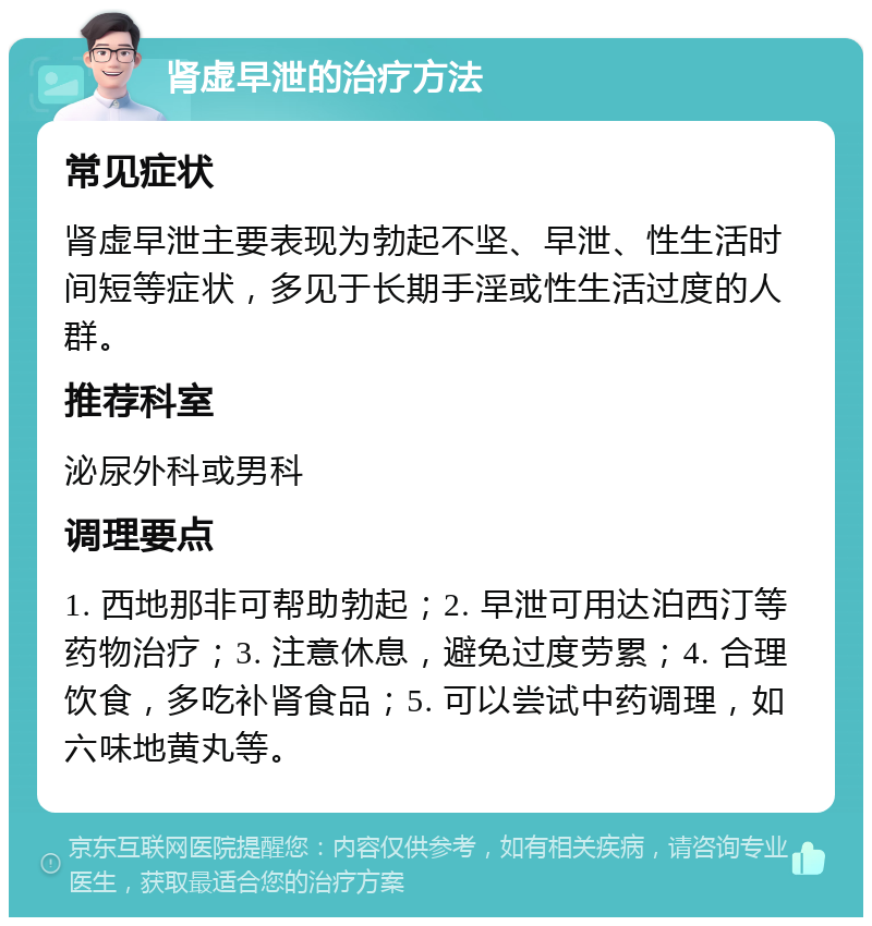 肾虚早泄的治疗方法 常见症状 肾虚早泄主要表现为勃起不坚、早泄、性生活时间短等症状，多见于长期手淫或性生活过度的人群。 推荐科室 泌尿外科或男科 调理要点 1. 西地那非可帮助勃起；2. 早泄可用达泊西汀等药物治疗；3. 注意休息，避免过度劳累；4. 合理饮食，多吃补肾食品；5. 可以尝试中药调理，如六味地黄丸等。