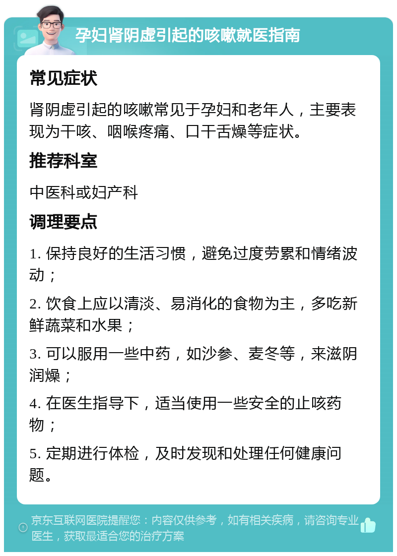 孕妇肾阴虚引起的咳嗽就医指南 常见症状 肾阴虚引起的咳嗽常见于孕妇和老年人，主要表现为干咳、咽喉疼痛、口干舌燥等症状。 推荐科室 中医科或妇产科 调理要点 1. 保持良好的生活习惯，避免过度劳累和情绪波动； 2. 饮食上应以清淡、易消化的食物为主，多吃新鲜蔬菜和水果； 3. 可以服用一些中药，如沙参、麦冬等，来滋阴润燥； 4. 在医生指导下，适当使用一些安全的止咳药物； 5. 定期进行体检，及时发现和处理任何健康问题。