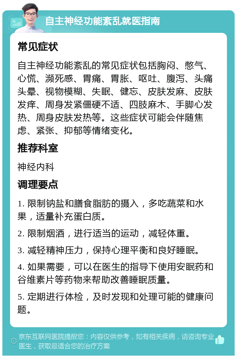 自主神经功能紊乱就医指南 常见症状 自主神经功能紊乱的常见症状包括胸闷、憋气、心慌、濒死感、胃痛、胃胀、呕吐、腹泻、头痛头晕、视物模糊、失眠、健忘、皮肤发麻、皮肤发痒、周身发紧僵硬不适、四肢麻木、手脚心发热、周身皮肤发热等。这些症状可能会伴随焦虑、紧张、抑郁等情绪变化。 推荐科室 神经内科 调理要点 1. 限制钠盐和膳食脂肪的摄入，多吃蔬菜和水果，适量补充蛋白质。 2. 限制烟酒，进行适当的运动，减轻体重。 3. 减轻精神压力，保持心理平衡和良好睡眠。 4. 如果需要，可以在医生的指导下使用安眠药和谷维素片等药物来帮助改善睡眠质量。 5. 定期进行体检，及时发现和处理可能的健康问题。