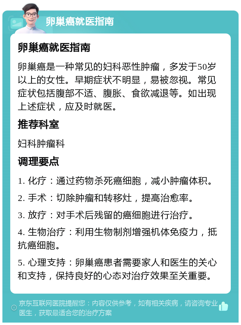 卵巢癌就医指南 卵巢癌就医指南 卵巢癌是一种常见的妇科恶性肿瘤，多发于50岁以上的女性。早期症状不明显，易被忽视。常见症状包括腹部不适、腹胀、食欲减退等。如出现上述症状，应及时就医。 推荐科室 妇科肿瘤科 调理要点 1. 化疗：通过药物杀死癌细胞，减小肿瘤体积。 2. 手术：切除肿瘤和转移灶，提高治愈率。 3. 放疗：对手术后残留的癌细胞进行治疗。 4. 生物治疗：利用生物制剂增强机体免疫力，抵抗癌细胞。 5. 心理支持：卵巢癌患者需要家人和医生的关心和支持，保持良好的心态对治疗效果至关重要。