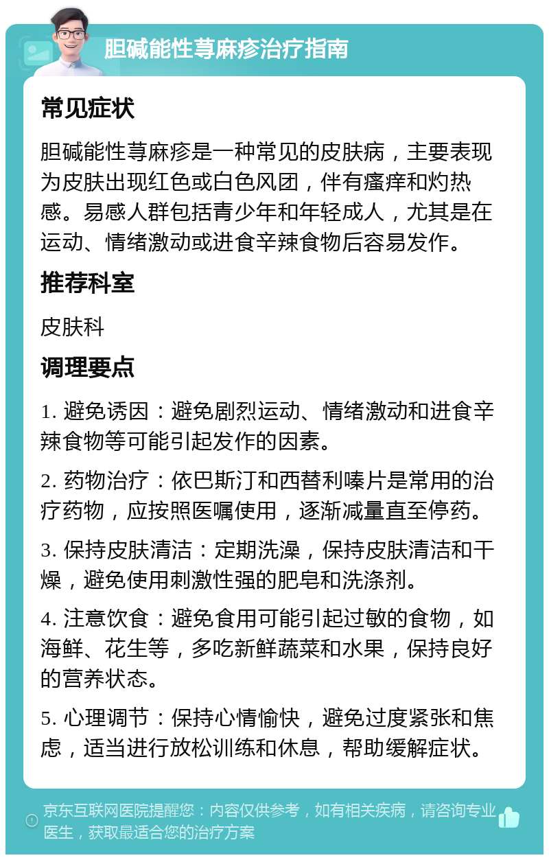 胆碱能性荨麻疹治疗指南 常见症状 胆碱能性荨麻疹是一种常见的皮肤病，主要表现为皮肤出现红色或白色风团，伴有瘙痒和灼热感。易感人群包括青少年和年轻成人，尤其是在运动、情绪激动或进食辛辣食物后容易发作。 推荐科室 皮肤科 调理要点 1. 避免诱因：避免剧烈运动、情绪激动和进食辛辣食物等可能引起发作的因素。 2. 药物治疗：依巴斯汀和西替利嗪片是常用的治疗药物，应按照医嘱使用，逐渐减量直至停药。 3. 保持皮肤清洁：定期洗澡，保持皮肤清洁和干燥，避免使用刺激性强的肥皂和洗涤剂。 4. 注意饮食：避免食用可能引起过敏的食物，如海鲜、花生等，多吃新鲜蔬菜和水果，保持良好的营养状态。 5. 心理调节：保持心情愉快，避免过度紧张和焦虑，适当进行放松训练和休息，帮助缓解症状。