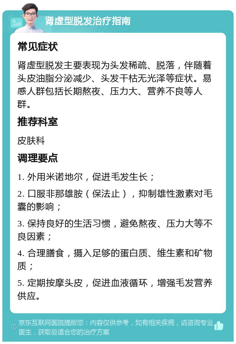 肾虚型脱发治疗指南 常见症状 肾虚型脱发主要表现为头发稀疏、脱落，伴随着头皮油脂分泌减少、头发干枯无光泽等症状。易感人群包括长期熬夜、压力大、营养不良等人群。 推荐科室 皮肤科 调理要点 1. 外用米诺地尔，促进毛发生长； 2. 口服非那雄胺（保法止），抑制雄性激素对毛囊的影响； 3. 保持良好的生活习惯，避免熬夜、压力大等不良因素； 4. 合理膳食，摄入足够的蛋白质、维生素和矿物质； 5. 定期按摩头皮，促进血液循环，增强毛发营养供应。