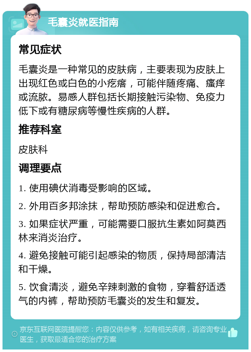 毛囊炎就医指南 常见症状 毛囊炎是一种常见的皮肤病，主要表现为皮肤上出现红色或白色的小疙瘩，可能伴随疼痛、瘙痒或流脓。易感人群包括长期接触污染物、免疫力低下或有糖尿病等慢性疾病的人群。 推荐科室 皮肤科 调理要点 1. 使用碘伏消毒受影响的区域。 2. 外用百多邦涂抹，帮助预防感染和促进愈合。 3. 如果症状严重，可能需要口服抗生素如阿莫西林来消炎治疗。 4. 避免接触可能引起感染的物质，保持局部清洁和干燥。 5. 饮食清淡，避免辛辣刺激的食物，穿着舒适透气的内裤，帮助预防毛囊炎的发生和复发。