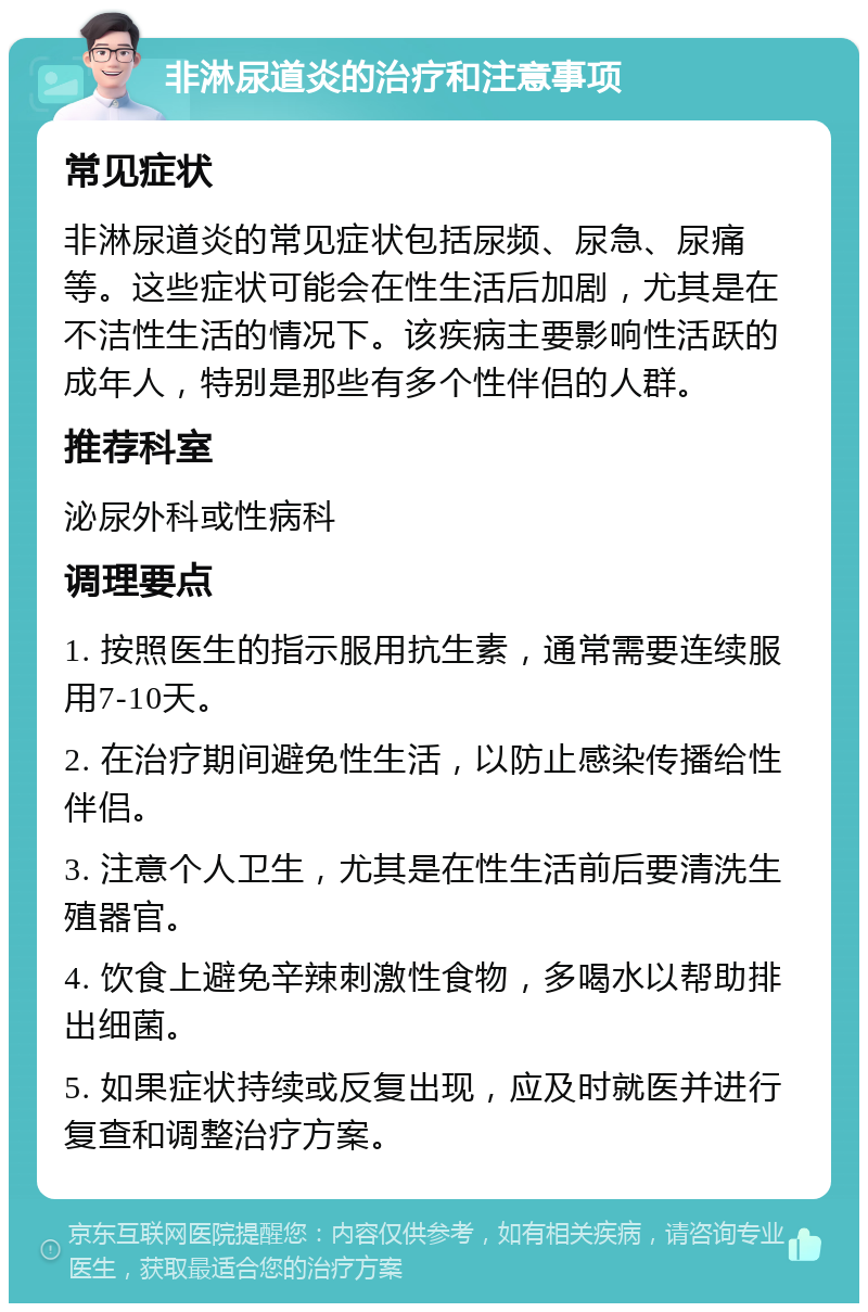 非淋尿道炎的治疗和注意事项 常见症状 非淋尿道炎的常见症状包括尿频、尿急、尿痛等。这些症状可能会在性生活后加剧，尤其是在不洁性生活的情况下。该疾病主要影响性活跃的成年人，特别是那些有多个性伴侣的人群。 推荐科室 泌尿外科或性病科 调理要点 1. 按照医生的指示服用抗生素，通常需要连续服用7-10天。 2. 在治疗期间避免性生活，以防止感染传播给性伴侣。 3. 注意个人卫生，尤其是在性生活前后要清洗生殖器官。 4. 饮食上避免辛辣刺激性食物，多喝水以帮助排出细菌。 5. 如果症状持续或反复出现，应及时就医并进行复查和调整治疗方案。