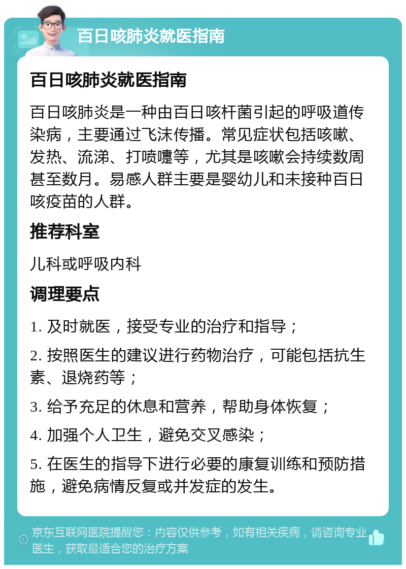 百日咳肺炎就医指南 百日咳肺炎就医指南 百日咳肺炎是一种由百日咳杆菌引起的呼吸道传染病，主要通过飞沫传播。常见症状包括咳嗽、发热、流涕、打喷嚏等，尤其是咳嗽会持续数周甚至数月。易感人群主要是婴幼儿和未接种百日咳疫苗的人群。 推荐科室 儿科或呼吸内科 调理要点 1. 及时就医，接受专业的治疗和指导； 2. 按照医生的建议进行药物治疗，可能包括抗生素、退烧药等； 3. 给予充足的休息和营养，帮助身体恢复； 4. 加强个人卫生，避免交叉感染； 5. 在医生的指导下进行必要的康复训练和预防措施，避免病情反复或并发症的发生。