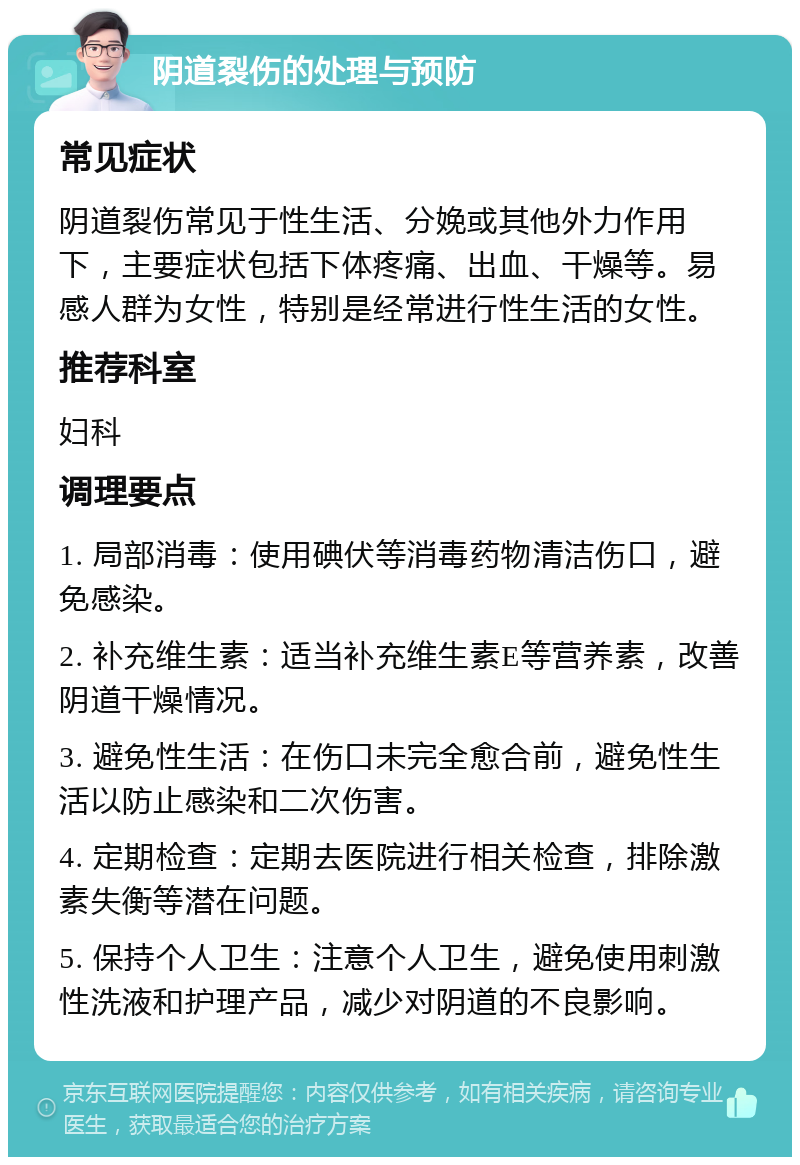 阴道裂伤的处理与预防 常见症状 阴道裂伤常见于性生活、分娩或其他外力作用下，主要症状包括下体疼痛、出血、干燥等。易感人群为女性，特别是经常进行性生活的女性。 推荐科室 妇科 调理要点 1. 局部消毒：使用碘伏等消毒药物清洁伤口，避免感染。 2. 补充维生素：适当补充维生素E等营养素，改善阴道干燥情况。 3. 避免性生活：在伤口未完全愈合前，避免性生活以防止感染和二次伤害。 4. 定期检查：定期去医院进行相关检查，排除激素失衡等潜在问题。 5. 保持个人卫生：注意个人卫生，避免使用刺激性洗液和护理产品，减少对阴道的不良影响。