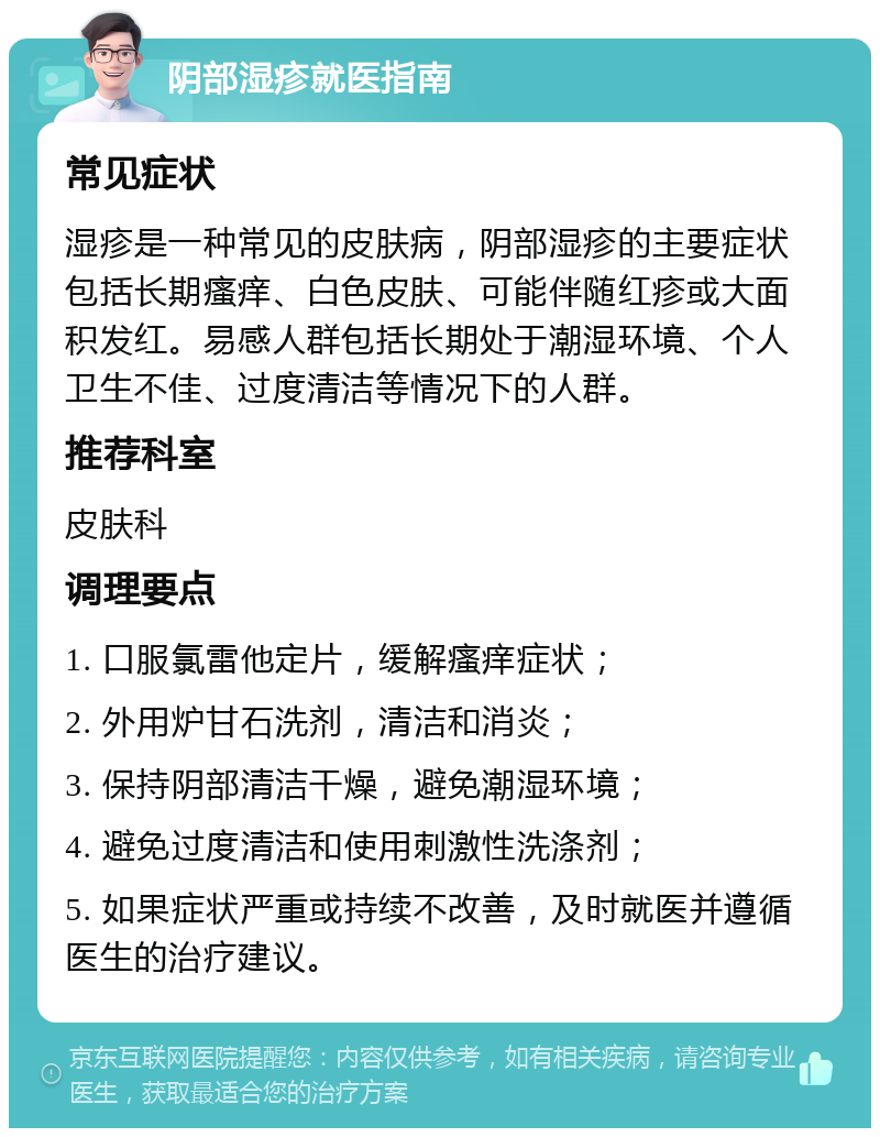 阴部湿疹就医指南 常见症状 湿疹是一种常见的皮肤病，阴部湿疹的主要症状包括长期瘙痒、白色皮肤、可能伴随红疹或大面积发红。易感人群包括长期处于潮湿环境、个人卫生不佳、过度清洁等情况下的人群。 推荐科室 皮肤科 调理要点 1. 口服氯雷他定片，缓解瘙痒症状； 2. 外用炉甘石洗剂，清洁和消炎； 3. 保持阴部清洁干燥，避免潮湿环境； 4. 避免过度清洁和使用刺激性洗涤剂； 5. 如果症状严重或持续不改善，及时就医并遵循医生的治疗建议。