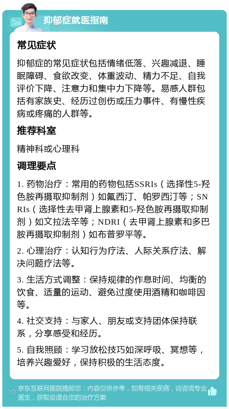 抑郁症就医指南 常见症状 抑郁症的常见症状包括情绪低落、兴趣减退、睡眠障碍、食欲改变、体重波动、精力不足、自我评价下降、注意力和集中力下降等。易感人群包括有家族史、经历过创伤或压力事件、有慢性疾病或疼痛的人群等。 推荐科室 精神科或心理科 调理要点 1. 药物治疗：常用的药物包括SSRIs（选择性5-羟色胺再摄取抑制剂）如氟西汀、帕罗西汀等；SNRIs（选择性去甲肾上腺素和5-羟色胺再摄取抑制剂）如文拉法辛等；NDRI（去甲肾上腺素和多巴胺再摄取抑制剂）如布普罗平等。 2. 心理治疗：认知行为疗法、人际关系疗法、解决问题疗法等。 3. 生活方式调整：保持规律的作息时间、均衡的饮食、适量的运动、避免过度使用酒精和咖啡因等。 4. 社交支持：与家人、朋友或支持团体保持联系，分享感受和经历。 5. 自我照顾：学习放松技巧如深呼吸、冥想等，培养兴趣爱好，保持积极的生活态度。