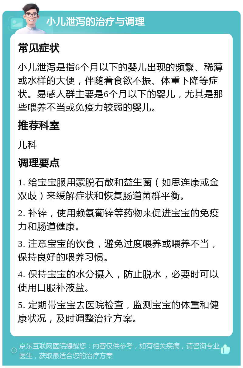 小儿泄泻的治疗与调理 常见症状 小儿泄泻是指6个月以下的婴儿出现的频繁、稀薄或水样的大便，伴随着食欲不振、体重下降等症状。易感人群主要是6个月以下的婴儿，尤其是那些喂养不当或免疫力较弱的婴儿。 推荐科室 儿科 调理要点 1. 给宝宝服用蒙脱石散和益生菌（如思连康或金双歧）来缓解症状和恢复肠道菌群平衡。 2. 补锌，使用赖氨葡锌等药物来促进宝宝的免疫力和肠道健康。 3. 注意宝宝的饮食，避免过度喂养或喂养不当，保持良好的喂养习惯。 4. 保持宝宝的水分摄入，防止脱水，必要时可以使用口服补液盐。 5. 定期带宝宝去医院检查，监测宝宝的体重和健康状况，及时调整治疗方案。