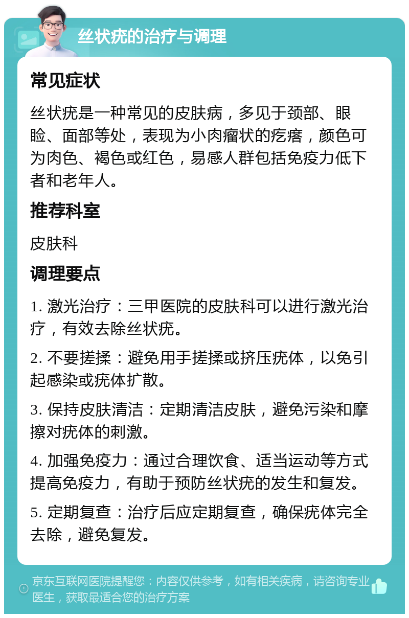 丝状疣的治疗与调理 常见症状 丝状疣是一种常见的皮肤病，多见于颈部、眼睑、面部等处，表现为小肉瘤状的疙瘩，颜色可为肉色、褐色或红色，易感人群包括免疫力低下者和老年人。 推荐科室 皮肤科 调理要点 1. 激光治疗：三甲医院的皮肤科可以进行激光治疗，有效去除丝状疣。 2. 不要搓揉：避免用手搓揉或挤压疣体，以免引起感染或疣体扩散。 3. 保持皮肤清洁：定期清洁皮肤，避免污染和摩擦对疣体的刺激。 4. 加强免疫力：通过合理饮食、适当运动等方式提高免疫力，有助于预防丝状疣的发生和复发。 5. 定期复查：治疗后应定期复查，确保疣体完全去除，避免复发。