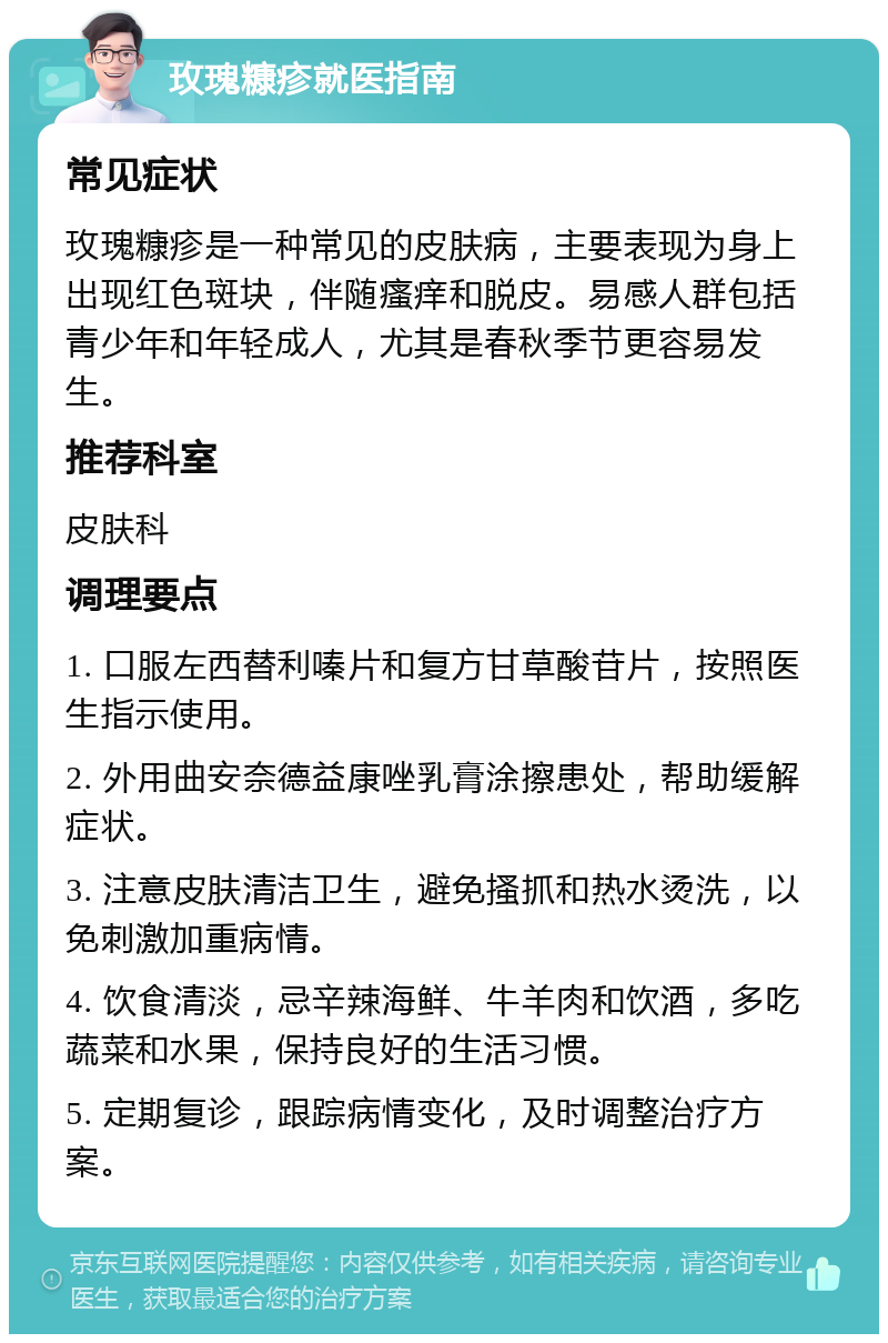 玫瑰糠疹就医指南 常见症状 玫瑰糠疹是一种常见的皮肤病，主要表现为身上出现红色斑块，伴随瘙痒和脱皮。易感人群包括青少年和年轻成人，尤其是春秋季节更容易发生。 推荐科室 皮肤科 调理要点 1. 口服左西替利嗪片和复方甘草酸苷片，按照医生指示使用。 2. 外用曲安奈德益康唑乳膏涂擦患处，帮助缓解症状。 3. 注意皮肤清洁卫生，避免搔抓和热水烫洗，以免刺激加重病情。 4. 饮食清淡，忌辛辣海鲜、牛羊肉和饮酒，多吃蔬菜和水果，保持良好的生活习惯。 5. 定期复诊，跟踪病情变化，及时调整治疗方案。