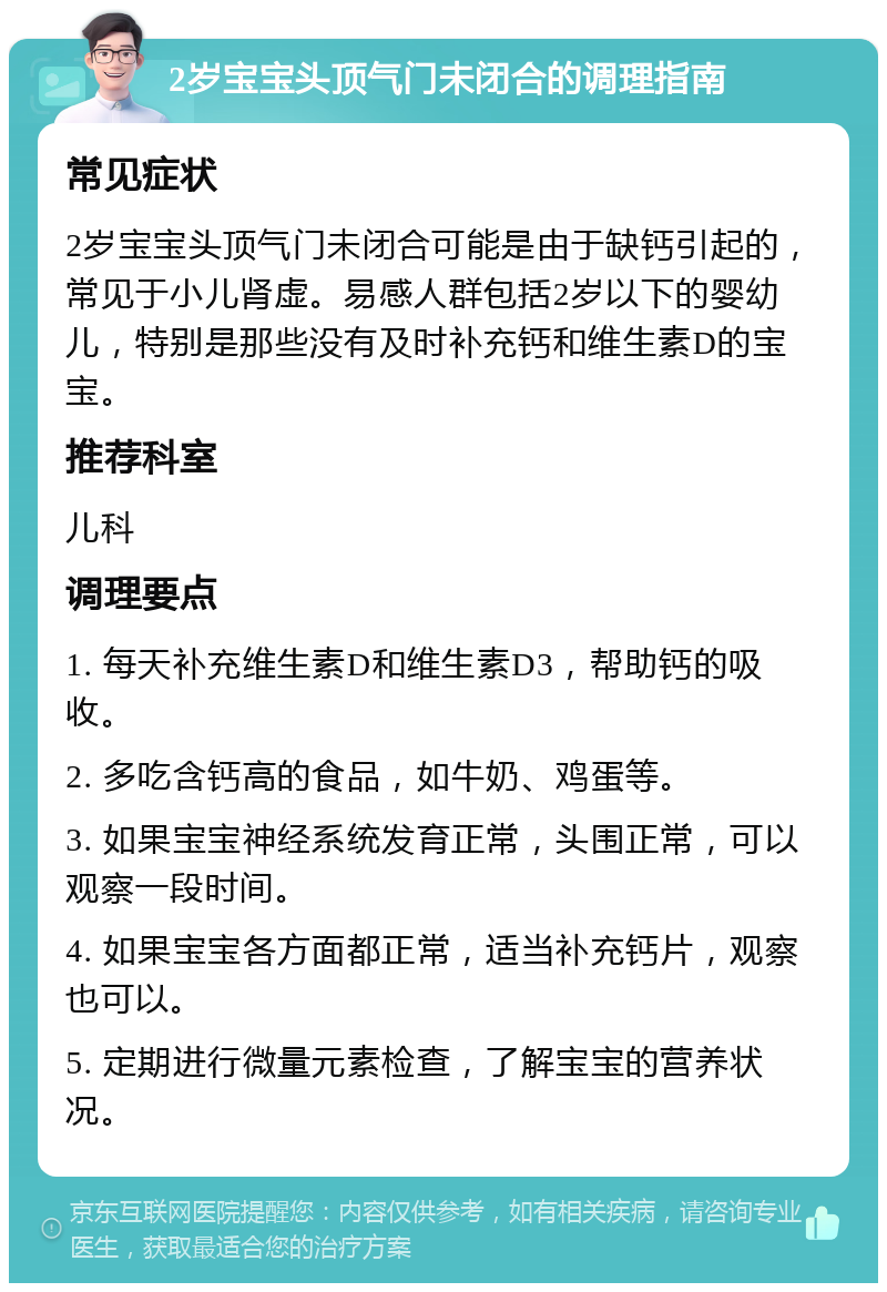 2岁宝宝头顶气门未闭合的调理指南 常见症状 2岁宝宝头顶气门未闭合可能是由于缺钙引起的，常见于小儿肾虚。易感人群包括2岁以下的婴幼儿，特别是那些没有及时补充钙和维生素D的宝宝。 推荐科室 儿科 调理要点 1. 每天补充维生素D和维生素D3，帮助钙的吸收。 2. 多吃含钙高的食品，如牛奶、鸡蛋等。 3. 如果宝宝神经系统发育正常，头围正常，可以观察一段时间。 4. 如果宝宝各方面都正常，适当补充钙片，观察也可以。 5. 定期进行微量元素检查，了解宝宝的营养状况。