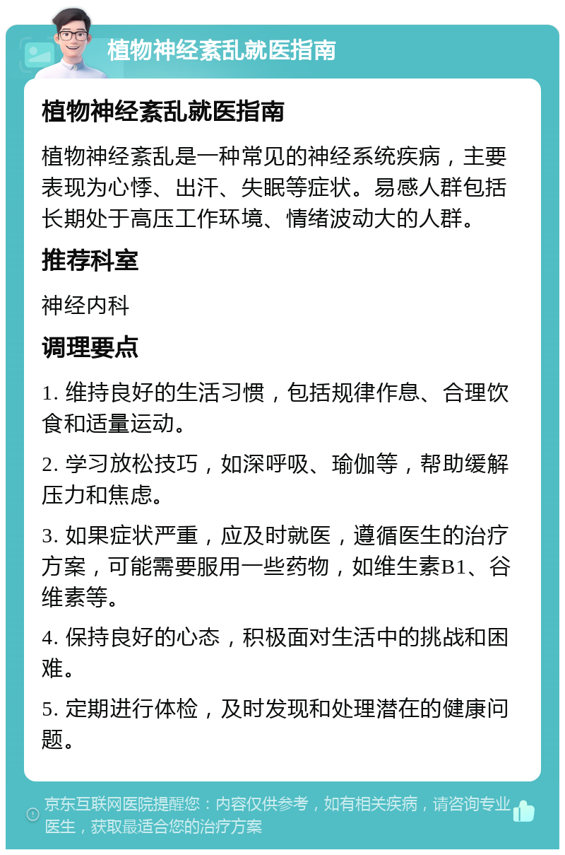 植物神经紊乱就医指南 植物神经紊乱就医指南 植物神经紊乱是一种常见的神经系统疾病，主要表现为心悸、出汗、失眠等症状。易感人群包括长期处于高压工作环境、情绪波动大的人群。 推荐科室 神经内科 调理要点 1. 维持良好的生活习惯，包括规律作息、合理饮食和适量运动。 2. 学习放松技巧，如深呼吸、瑜伽等，帮助缓解压力和焦虑。 3. 如果症状严重，应及时就医，遵循医生的治疗方案，可能需要服用一些药物，如维生素B1、谷维素等。 4. 保持良好的心态，积极面对生活中的挑战和困难。 5. 定期进行体检，及时发现和处理潜在的健康问题。