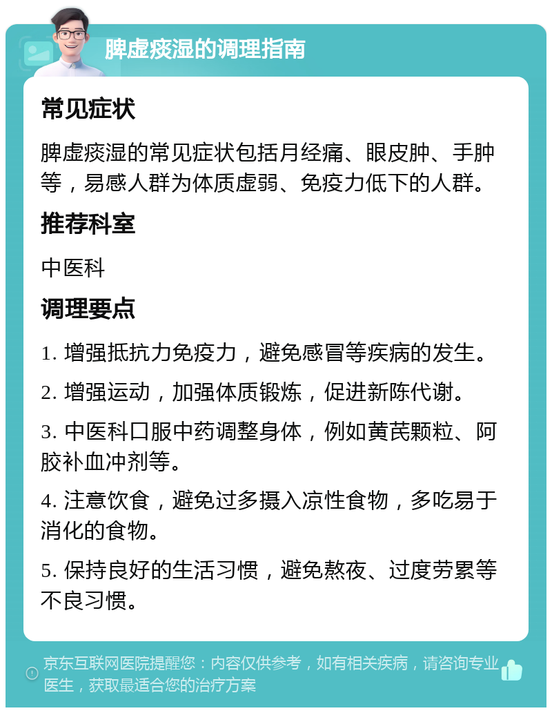 脾虚痰湿的调理指南 常见症状 脾虚痰湿的常见症状包括月经痛、眼皮肿、手肿等，易感人群为体质虚弱、免疫力低下的人群。 推荐科室 中医科 调理要点 1. 增强抵抗力免疫力，避免感冒等疾病的发生。 2. 增强运动，加强体质锻炼，促进新陈代谢。 3. 中医科口服中药调整身体，例如黄芪颗粒、阿胶补血冲剂等。 4. 注意饮食，避免过多摄入凉性食物，多吃易于消化的食物。 5. 保持良好的生活习惯，避免熬夜、过度劳累等不良习惯。