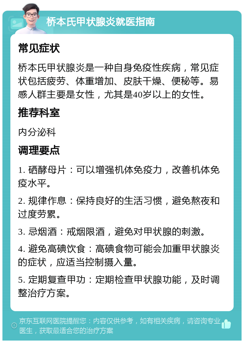 桥本氏甲状腺炎就医指南 常见症状 桥本氏甲状腺炎是一种自身免疫性疾病，常见症状包括疲劳、体重增加、皮肤干燥、便秘等。易感人群主要是女性，尤其是40岁以上的女性。 推荐科室 内分泌科 调理要点 1. 硒酵母片：可以增强机体免疫力，改善机体免疫水平。 2. 规律作息：保持良好的生活习惯，避免熬夜和过度劳累。 3. 忌烟酒：戒烟限酒，避免对甲状腺的刺激。 4. 避免高碘饮食：高碘食物可能会加重甲状腺炎的症状，应适当控制摄入量。 5. 定期复查甲功：定期检查甲状腺功能，及时调整治疗方案。