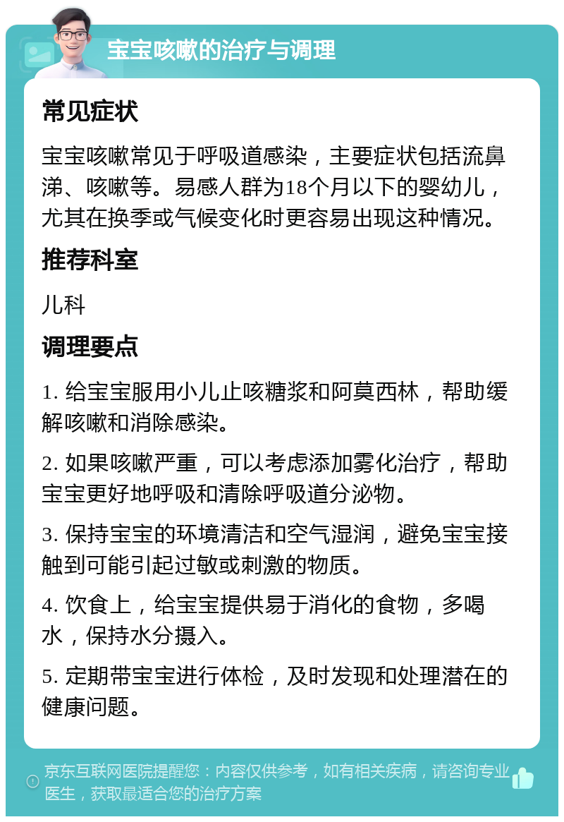 宝宝咳嗽的治疗与调理 常见症状 宝宝咳嗽常见于呼吸道感染，主要症状包括流鼻涕、咳嗽等。易感人群为18个月以下的婴幼儿，尤其在换季或气候变化时更容易出现这种情况。 推荐科室 儿科 调理要点 1. 给宝宝服用小儿止咳糖浆和阿莫西林，帮助缓解咳嗽和消除感染。 2. 如果咳嗽严重，可以考虑添加雾化治疗，帮助宝宝更好地呼吸和清除呼吸道分泌物。 3. 保持宝宝的环境清洁和空气湿润，避免宝宝接触到可能引起过敏或刺激的物质。 4. 饮食上，给宝宝提供易于消化的食物，多喝水，保持水分摄入。 5. 定期带宝宝进行体检，及时发现和处理潜在的健康问题。