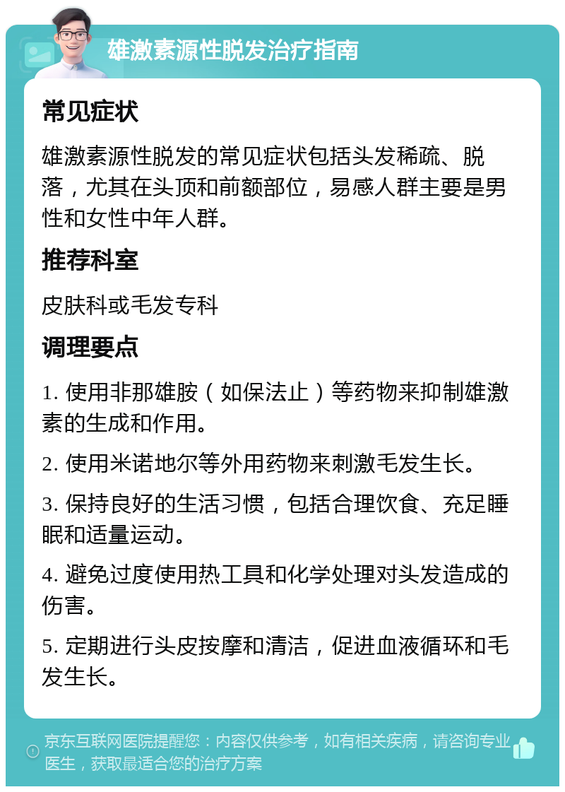 雄激素源性脱发治疗指南 常见症状 雄激素源性脱发的常见症状包括头发稀疏、脱落，尤其在头顶和前额部位，易感人群主要是男性和女性中年人群。 推荐科室 皮肤科或毛发专科 调理要点 1. 使用非那雄胺（如保法止）等药物来抑制雄激素的生成和作用。 2. 使用米诺地尔等外用药物来刺激毛发生长。 3. 保持良好的生活习惯，包括合理饮食、充足睡眠和适量运动。 4. 避免过度使用热工具和化学处理对头发造成的伤害。 5. 定期进行头皮按摩和清洁，促进血液循环和毛发生长。