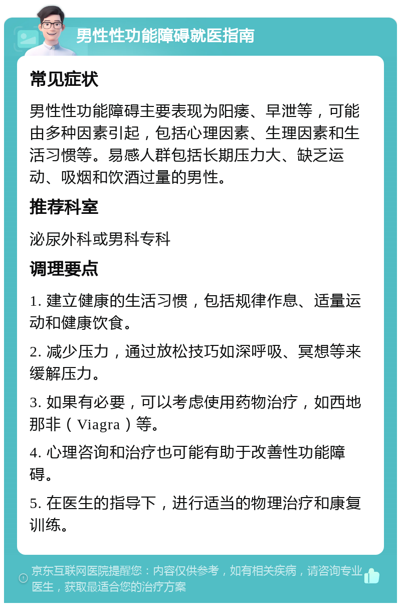 男性性功能障碍就医指南 常见症状 男性性功能障碍主要表现为阳痿、早泄等，可能由多种因素引起，包括心理因素、生理因素和生活习惯等。易感人群包括长期压力大、缺乏运动、吸烟和饮酒过量的男性。 推荐科室 泌尿外科或男科专科 调理要点 1. 建立健康的生活习惯，包括规律作息、适量运动和健康饮食。 2. 减少压力，通过放松技巧如深呼吸、冥想等来缓解压力。 3. 如果有必要，可以考虑使用药物治疗，如西地那非（Viagra）等。 4. 心理咨询和治疗也可能有助于改善性功能障碍。 5. 在医生的指导下，进行适当的物理治疗和康复训练。