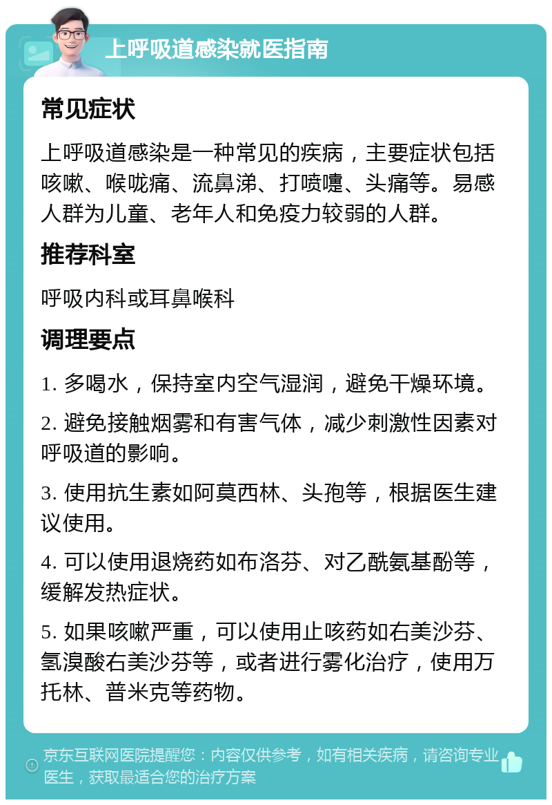 上呼吸道感染就医指南 常见症状 上呼吸道感染是一种常见的疾病，主要症状包括咳嗽、喉咙痛、流鼻涕、打喷嚏、头痛等。易感人群为儿童、老年人和免疫力较弱的人群。 推荐科室 呼吸内科或耳鼻喉科 调理要点 1. 多喝水，保持室内空气湿润，避免干燥环境。 2. 避免接触烟雾和有害气体，减少刺激性因素对呼吸道的影响。 3. 使用抗生素如阿莫西林、头孢等，根据医生建议使用。 4. 可以使用退烧药如布洛芬、对乙酰氨基酚等，缓解发热症状。 5. 如果咳嗽严重，可以使用止咳药如右美沙芬、氢溴酸右美沙芬等，或者进行雾化治疗，使用万托林、普米克等药物。