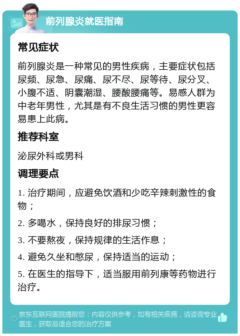 前列腺炎就医指南 常见症状 前列腺炎是一种常见的男性疾病，主要症状包括尿频、尿急、尿痛、尿不尽、尿等待、尿分叉、小腹不适、阴囊潮湿、腰酸腰痛等。易感人群为中老年男性，尤其是有不良生活习惯的男性更容易患上此病。 推荐科室 泌尿外科或男科 调理要点 1. 治疗期间，应避免饮酒和少吃辛辣刺激性的食物； 2. 多喝水，保持良好的排尿习惯； 3. 不要熬夜，保持规律的生活作息； 4. 避免久坐和憋尿，保持适当的运动； 5. 在医生的指导下，适当服用前列康等药物进行治疗。