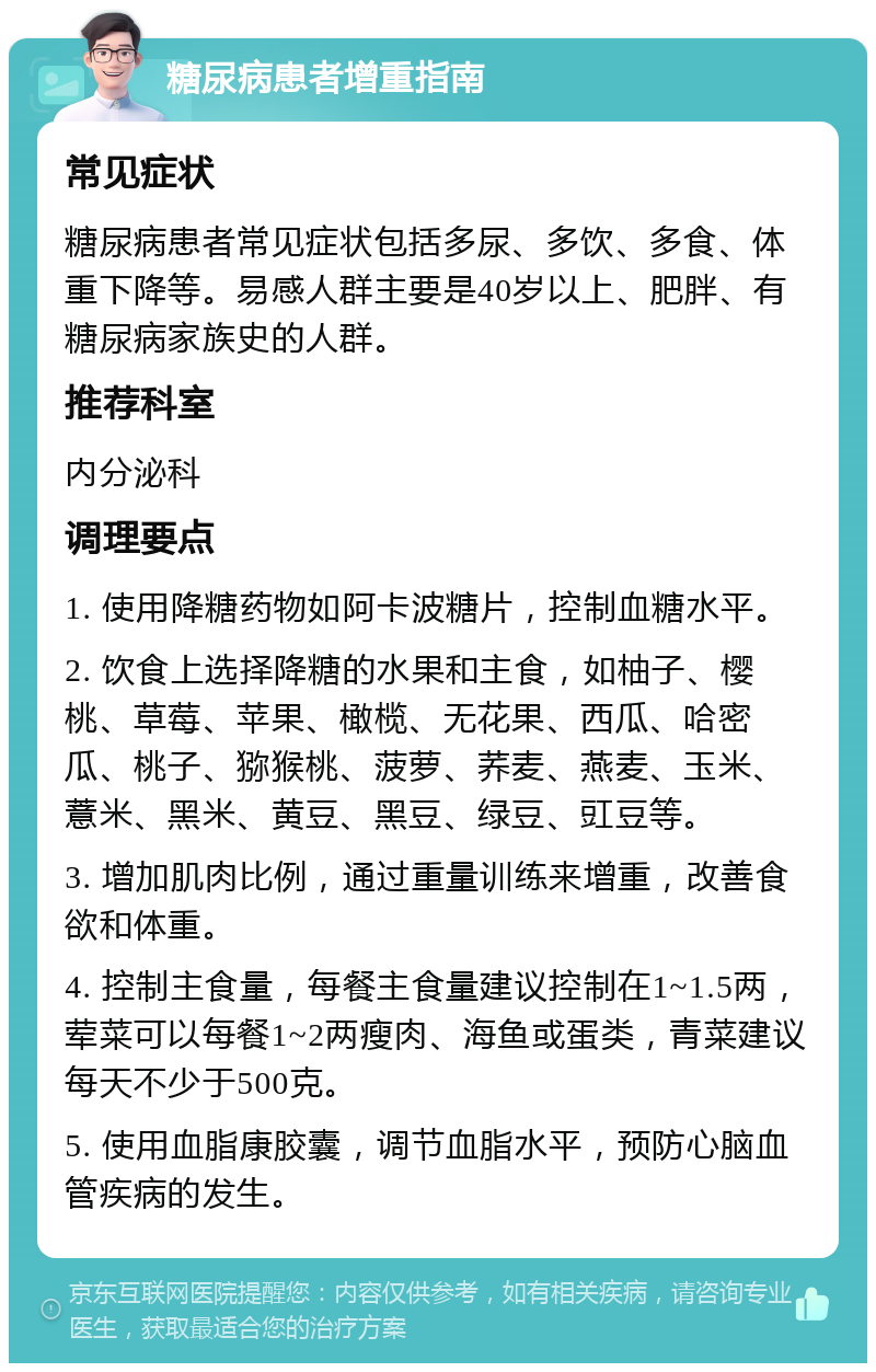 糖尿病患者增重指南 常见症状 糖尿病患者常见症状包括多尿、多饮、多食、体重下降等。易感人群主要是40岁以上、肥胖、有糖尿病家族史的人群。 推荐科室 内分泌科 调理要点 1. 使用降糖药物如阿卡波糖片，控制血糖水平。 2. 饮食上选择降糖的水果和主食，如柚子、樱桃、草莓、苹果、橄榄、无花果、西瓜、哈密瓜、桃子、猕猴桃、菠萝、荞麦、燕麦、玉米、薏米、黑米、黄豆、黑豆、绿豆、豇豆等。 3. 增加肌肉比例，通过重量训练来增重，改善食欲和体重。 4. 控制主食量，每餐主食量建议控制在1~1.5两，荤菜可以每餐1~2两瘦肉、海鱼或蛋类，青菜建议每天不少于500克。 5. 使用血脂康胶囊，调节血脂水平，预防心脑血管疾病的发生。