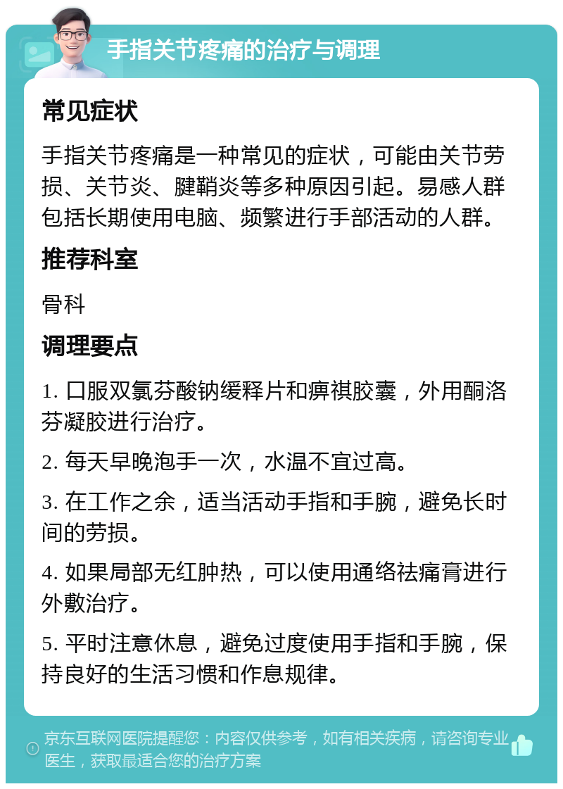 手指关节疼痛的治疗与调理 常见症状 手指关节疼痛是一种常见的症状，可能由关节劳损、关节炎、腱鞘炎等多种原因引起。易感人群包括长期使用电脑、频繁进行手部活动的人群。 推荐科室 骨科 调理要点 1. 口服双氯芬酸钠缓释片和痹祺胶囊，外用酮洛芬凝胶进行治疗。 2. 每天早晚泡手一次，水温不宜过高。 3. 在工作之余，适当活动手指和手腕，避免长时间的劳损。 4. 如果局部无红肿热，可以使用通络祛痛膏进行外敷治疗。 5. 平时注意休息，避免过度使用手指和手腕，保持良好的生活习惯和作息规律。