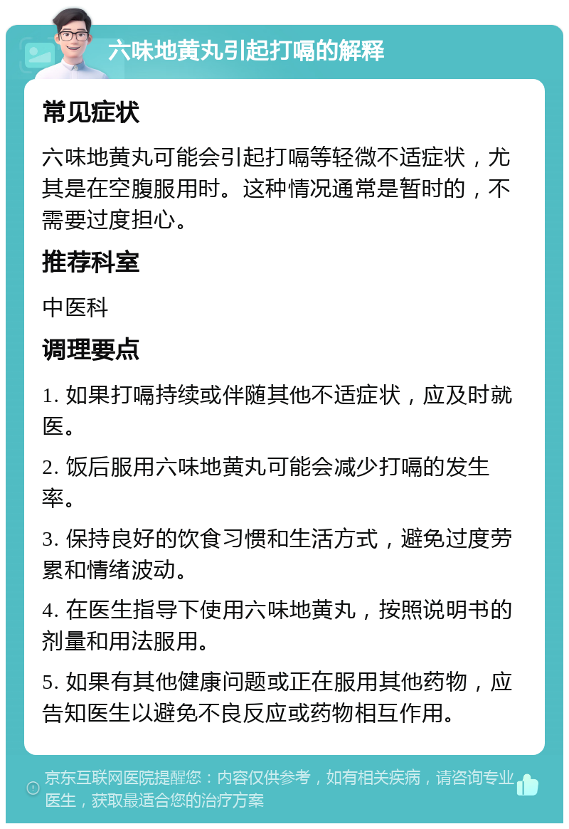 六味地黄丸引起打嗝的解释 常见症状 六味地黄丸可能会引起打嗝等轻微不适症状，尤其是在空腹服用时。这种情况通常是暂时的，不需要过度担心。 推荐科室 中医科 调理要点 1. 如果打嗝持续或伴随其他不适症状，应及时就医。 2. 饭后服用六味地黄丸可能会减少打嗝的发生率。 3. 保持良好的饮食习惯和生活方式，避免过度劳累和情绪波动。 4. 在医生指导下使用六味地黄丸，按照说明书的剂量和用法服用。 5. 如果有其他健康问题或正在服用其他药物，应告知医生以避免不良反应或药物相互作用。