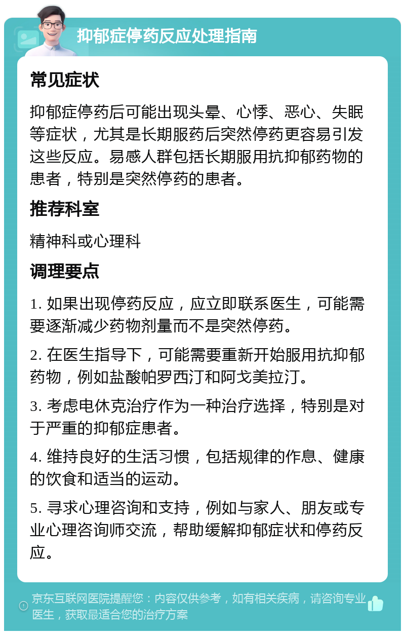 抑郁症停药反应处理指南 常见症状 抑郁症停药后可能出现头晕、心悸、恶心、失眠等症状，尤其是长期服药后突然停药更容易引发这些反应。易感人群包括长期服用抗抑郁药物的患者，特别是突然停药的患者。 推荐科室 精神科或心理科 调理要点 1. 如果出现停药反应，应立即联系医生，可能需要逐渐减少药物剂量而不是突然停药。 2. 在医生指导下，可能需要重新开始服用抗抑郁药物，例如盐酸帕罗西汀和阿戈美拉汀。 3. 考虑电休克治疗作为一种治疗选择，特别是对于严重的抑郁症患者。 4. 维持良好的生活习惯，包括规律的作息、健康的饮食和适当的运动。 5. 寻求心理咨询和支持，例如与家人、朋友或专业心理咨询师交流，帮助缓解抑郁症状和停药反应。