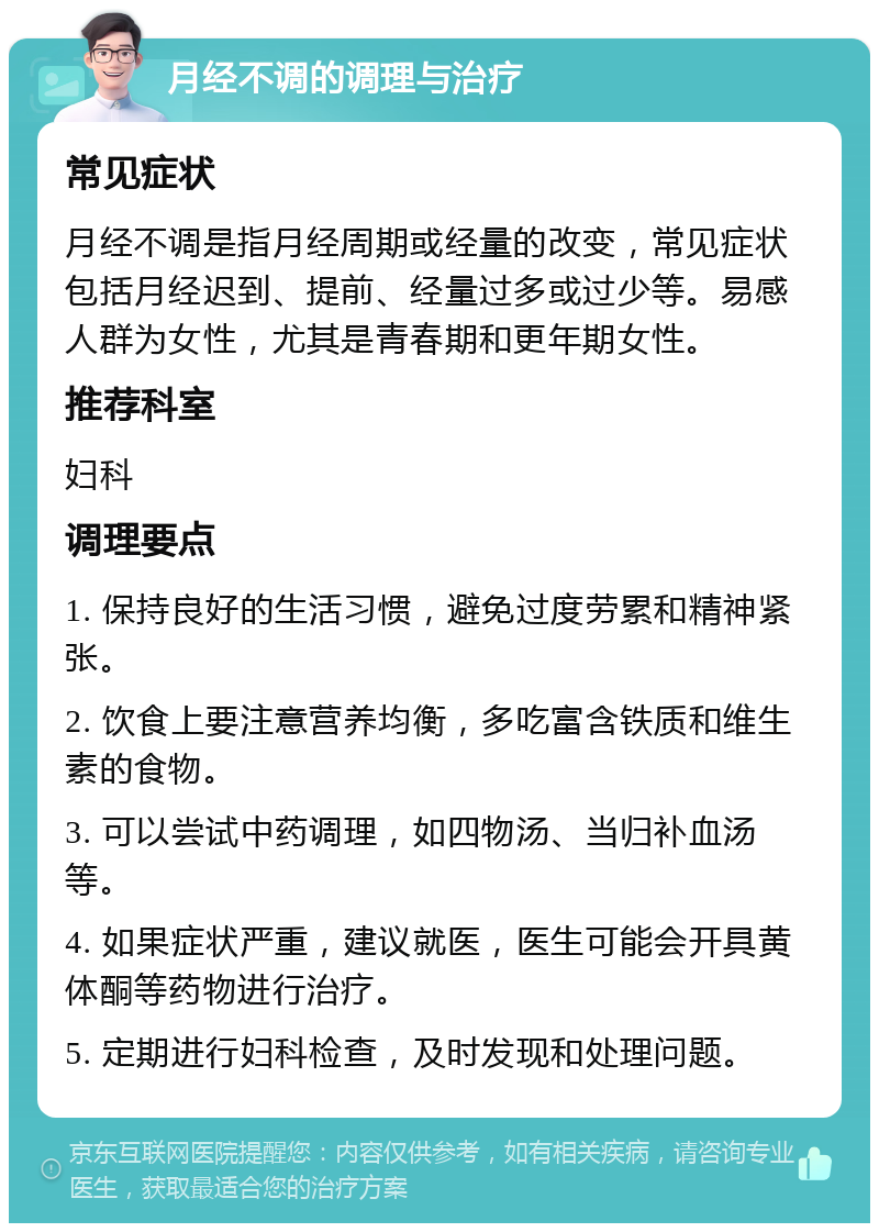 月经不调的调理与治疗 常见症状 月经不调是指月经周期或经量的改变，常见症状包括月经迟到、提前、经量过多或过少等。易感人群为女性，尤其是青春期和更年期女性。 推荐科室 妇科 调理要点 1. 保持良好的生活习惯，避免过度劳累和精神紧张。 2. 饮食上要注意营养均衡，多吃富含铁质和维生素的食物。 3. 可以尝试中药调理，如四物汤、当归补血汤等。 4. 如果症状严重，建议就医，医生可能会开具黄体酮等药物进行治疗。 5. 定期进行妇科检查，及时发现和处理问题。