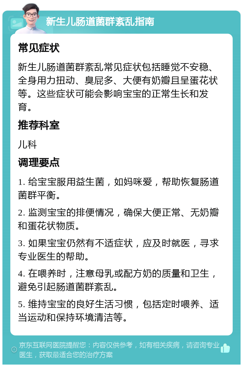 新生儿肠道菌群紊乱指南 常见症状 新生儿肠道菌群紊乱常见症状包括睡觉不安稳、全身用力扭动、臭屁多、大便有奶瓣且呈蛋花状等。这些症状可能会影响宝宝的正常生长和发育。 推荐科室 儿科 调理要点 1. 给宝宝服用益生菌，如妈咪爱，帮助恢复肠道菌群平衡。 2. 监测宝宝的排便情况，确保大便正常、无奶瓣和蛋花状物质。 3. 如果宝宝仍然有不适症状，应及时就医，寻求专业医生的帮助。 4. 在喂养时，注意母乳或配方奶的质量和卫生，避免引起肠道菌群紊乱。 5. 维持宝宝的良好生活习惯，包括定时喂养、适当运动和保持环境清洁等。