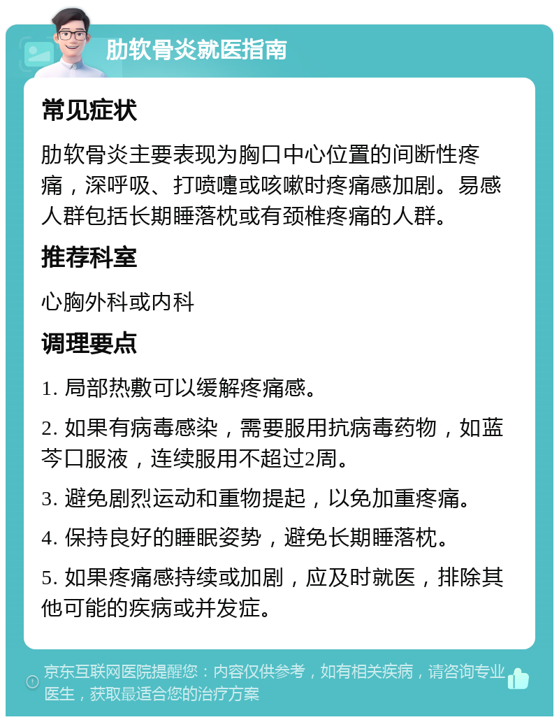 肋软骨炎就医指南 常见症状 肋软骨炎主要表现为胸口中心位置的间断性疼痛，深呼吸、打喷嚏或咳嗽时疼痛感加剧。易感人群包括长期睡落枕或有颈椎疼痛的人群。 推荐科室 心胸外科或内科 调理要点 1. 局部热敷可以缓解疼痛感。 2. 如果有病毒感染，需要服用抗病毒药物，如蓝芩口服液，连续服用不超过2周。 3. 避免剧烈运动和重物提起，以免加重疼痛。 4. 保持良好的睡眠姿势，避免长期睡落枕。 5. 如果疼痛感持续或加剧，应及时就医，排除其他可能的疾病或并发症。